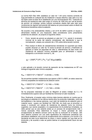 Instalaciones de Consumo en Baja Tensión NCH Elec. 4/2003
La norma NCh Elec 4/84, establece un valor de 1 mA como máxima corriente de
fuga permisible en cualquier tipo de instalación o equipo eléctrico; este valor a su vez
fue fijado sobre la base de lo establecido por una recomendación IEC. Traducido en
términos de resistencia este valor exige un mínimo de 1000 ohm por volt de tensión
de servicio; sin embargo, ambos cuerpos normativos citados fijan este valor para
condiciones de régimen permanente del sistema sin pronunciarse sobre el efecto de
fenómenos transitorios sobre la aislación.
De acuerdo a los antecedentes citados y con el fin de definir cuando un equipo o
alimentador medido en una inspección, debe considerarse como presentando
problemas de aislación, se propone el siguiente criterio:
Como tensión de servicio se adoptará un valor de 1,1 Vn, siendo Vn la tensión
nominal de la parte del sistema considerada; ello atendiendo a que la
normalización acepta una variación de ± 10% sobre dicha tensión nominal.
Para evaluar el efecto de sobretensiones transitorias se supondrá que éstas
pueden alcanzar un valor de 10 veces la tensión de servicio y finalmente se
aplicará un factor de seguridad de valor 2, obteniéndose de este modo una
resistencia de aislación mínima aceptable para un alimentador o equipo
trabajando a una tensión nominal Vn, de:
)
(M
Megohm
10
*
V
*
1,1
*
10
*
2
*
1000
=
R
-6
n
a Ω
y esto aplicado a la tensión normal de operación de las instalaciones en BT nos
entrega el siguiente valor mínimo aceptable:
R389 = 1000*2*10*1,1*380/10-6
= 8,36 MΩ ⇒ 10 MΩ
Se encuentran también instalaciones que operan a 550 V o 660V, en estos casos los
mínimos aceptables de resistencia de aislación serán:
R550 = 1000*2*10*1,1*550/10-6
= 12,1 MΩ ⇒ 15 MΩ
R660 = 1000*2*10*1,1*660/10-6
= 21,7 MΩ ⇒ 25 MΩ
Se ha propuesto redondear el valor en Megohm al entero múltiplo de 5 o 10
inmediatamente superior sólo por facilidad de memorizar el valor resultante.
Pero, finalmente, al aceptar estos mínimos debe tenerse además en cuenta que la
tecnología en aislantes en los últimos treinta años ha producido materiales, como los
termoplásticos o las resinas epóxicas, cuyo valor de resistencia de aislación para el
material nuevo supera con facilidad los 1000 MΩ, de modo que al encontrar un
equipo o conductor con valores de resistencia de aislación como los mínimos
sugeridos, aun siendo aceptable y no esperándose de él problemas inmediatos, se
debe pensar que en ese aislante existe ya un proceso de envejecimiento más o
menos avanzado. Para determinar la mayor o menor gravedad de este
envejecimiento se debería conocer como ha sido su evolución en el tiempo, vale
decir debería contarse con una serie significativa de mediciones periódicas que
permitieran establecer una curva de envejecimiento de la aislación y en función a la
pendiente de esta curva determinar la mayor o menor rapidez con que éste se ha
producido y de acuerdo a esto se podría estimar el comportamiento futuro de ese
aislante.
Superintendencia de Electricidad y Combustibles 134
 