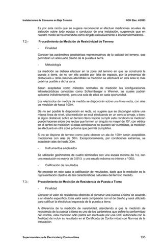 Instalaciones de Consumo en Baja Tensión NCH Elec. 4/2003
Es por esta razón que se sugiere recomendar el efectuar mediciones anuales de
aislación sobre todo equipo o conductor de una instalación, sugerencia que en
nuestro medio se ha entendido como dirigida exclusivamente a los transformadores.
7.2.- Procedimiento de Medición de Resistividad de Terreno
De no ser posible la disposición en recta, se sugiere que se dispongan sobre una
misma línea de nivel, si la medición se está efectuando en un cerro o lomaje, o bien,
si algún obstáculo sobre un terreno llano impide cumplir esta condición la medición
puede hacerse sobre dos rectas que formen un ángulo no mayor de 15º, con vértice
en el centro de medición; si estas condiciones no pueden ser cumplidas, la medición
se efectuará en otra zona próxima que permita cumplirlas.
A diferencia de la medición de resistividad, atendiendo a que la medición de
resistencia de la puesta a tierra es uno de los parámetros que define la conformidad
con norma, esta medición sólo podrá ser efectuada por una OIIE autorizada con la
finalidad de incluir su resultado en el Certificado de Conformidad con Normas de la
instalación.
- Finalidad
Conocer los parámetros geoléctricos representativos de la calidad del terreno, que
permitirán un adecuado diseño de la puesta a tierra.
- Metodología
La medición se deberá efectuar en la zona del terreno en que se construirá la
puesta a tierra, de no ser ello posible por falta de espacio, por la presencia de
obstáculos u otras razones atendibles la medición se efectuará en otra área lo más
próxima posible a dicha zona.
Serán aceptadas como métodos normales de medición las configuraciones
tetraelectródicas conocidas como Schlumberger o Wenner, las cuales podrán
aplicarse indistintamente, pero una sola de ellas en cada oportunidad.
Los electrodos de medida de medida se dispondrán sobre una línea recta, con alas
de medición de hasta 100m.
Si no se dispone de terreno como para obtener un ala de 100m serán aceptables
mediciones con alas de 50m. Excepcionalmente, por condiciones extremas, se
aceptarán alas de hasta 30m.
- Instrumentos empleados
Se utilizarán geóhmetros de cuatro terminales con una escala mínima de 1Ω, con
una resolución no mayor de 0,01Ω y una escala máxima no inferior a 100Ω.
- Calificación de resultados
No procede en este caso la calificación de resultados, dado que la medición es la
representación objetiva de las características naturales del terreno medido.
7.3.- Procedimiento de Medición de Resistencia de Puesta a Tierra
- Finalidad
Conocer el valor de resistencia obtenido al construir una puesta a tierra de acuerdo
a un diseño específico. Este valor será comparado con el de diseño y será utilizado
para calificar la efectividad esperada de la puesta a tierra.
Superintendencia de Electricidad y Combustibles 135
 