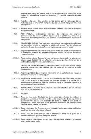 Instalaciones de Consumo en Baja Tensión NCH Elec. 4/2003
produce gotas de agua o bien en ellos se utiliza vapor de agua, como parte de los
procesos o acciones que en ellos se desarrollan, por períodos superiores a quince
minutos.
4.1.28.6.- Recintos peligrosos: Son recintos en los cuales, por la naturaleza de los
materiales que se almacenan, manipulan o procesan, existe riesgo de incendio o
de explosión.
4.1.28.7.- Recintos secos: Recintos que no son húmedos, mojados o expuestos ni siquiera
en forma temporal
4.1.29.- RED PÚBLICA: Instalaciones eléctricas, de propiedad de empresas
concesionarias de servicio público, destinadas a la generación, transporte y
distribución de la energía eléctrica, de modo de servir desde ellas a instalaciones
de consumo.
4.1.30.- RÉGIMEN DE CARGA: Es el parámetro que define el comportamiento de la carga
de un equipo, circuito o instalación a través del tiempo. Para los efectos de
aplicación de esta Norma se definen los siguientes regímenes de carga:
4.1.30.1.- Régimen permanente: Es aquel cuya duración es tal que todos los elementos de
la instalación alcanzan su temperatura nominal estable, al circular en ésta su
corriente nominal.
4.1.30.2.- Régimen intermitente: Es aquel en que los tiempos de conexión se alternan con
pausas cuya duración no es suficiente como para que los elementos de la
instalación alcancen la temperatura nominal.
La suma del tiempo de conexión y de la pausa se conocen como ciclo de trabajo;
y la razón entre el tiempo de conexión y el ciclo de trabajo se denomina factor de
funcionamiento
4.1.30.3.- Régimen periódico: Es un régimen intermitente en el cual el ciclo de trabajo es
constante y se repite en forma regular.
4.1.30.4.- Régimen de breve duración: Es aquel en que el tiempo de conexión es tan corto
que no se alcanza la temperatura de régimen estable y la pausa es lo
suficientemente larga como para que los elementos de la instalación recuperen la
temperatura del medio ambiente.
4.1.31.- SOBRECARGA: Aumento de la potencia o corriente absorbida por un artefacto
mas allá de su valor nominal.
4.1.32.- TIERRAS
4.1.32.1.- Tierra de referencia: Electrodo de tierra usado para efectos de medición o
comparación, instalado en una zona del suelo, en particular de su superficie, lo
suficientemente alejada del electrodo de tierra a medir o del punto de
comparación, como para que no se presenten diferencias de potencial entre
distintos puntos de ella. Ver figura 1.
4.1.32.2.- Tierra, electrodos de: Son conductores desnudos, enterrados, cuya finalidad es
establecer contacto eléctrico con el suelo.
4.1.32.3.- Tierra, línea de: Conductor que une el electrodo de tierra con el punto de la
instalación eléctrica que se quiere poner a tierra.
4.1.32.4.- Tierra, poner a: Consiste en unir un punto del circuito de servicio o la masa de
algún equipo con el suelo.
Superintendencia de Electricidad y Combustibles 10
 