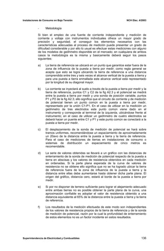 Instalaciones de Consumo en Baja Tensión NCH Elec. 4/2003
- Metodología
Si bien el empleo de una fuente de corriente independiente y medición de
corriente y voltaje con instrumentos individuales ofrece un mayor grado de
precisión y seguridad, el conseguir los elementos necesarios con las
características adecuadas al proceso de medición puede presentar un grado de
dificultad considerable y por ello lo usual es efectuar estas mediciones con alguno
de los modelos de geóhmetro disponible en el mercado; en cualquiera de ambos
casos la metodología es la misma y basicamente deberá seguir los pasos
siguientes:
a) La tierra de referencia se ubicará en un punto que garantice estar fuera de la
zona de influencia de la puesta a tierra por medir; como regla general se
acepta que esto se logra ubicando la tierra de referencia a una distancia
comprendida entre tres y seis veces el alcance vertical de la puesta a tierra y
para una puesta a tierra enmallada este alcance vertical está representado
por la longitud de su diagonal mayor.
b) La corriente se inyectará al suelo a través de la puesta a tierra por medir y la
tierra de referencia, puntos C1 y C2 de la fig A2.3 y el potencial se medirá
entre la puesta a tierra por medir y una sonda de posición variable, puntos
P1 y P2 de la fig A2.3; ello significa que el circuito de corriente y de medición
de potencial tienen un punto común en la puesta a tierra por medir,
representado por la unión C1-P1. En el caso de utilizar en la medición un
geóhmetro de tres electrodos este punto común viene dado en el
instrumento y corresponde al terminal de la izquierda, ubicándose frente al
instrumento; en el caso de utilizar un geóhmetro de cuatro electrodos se
deberá hacer un puente entre C1 y P1 y este punto común se conectará a la
puesta a tierra por medir.
c) El desplazamiento de la sonda de medición de potencial se hará sobre
tramos uniformes, recomendándose un espaciamiento de aproximadamente
un 20avo de la distancia entre la puesta a tierra y la tierra de referencia.
Para el caso de mediciones de tierras en instalaciones de consumo o
sistemas de distribución un espaciamiento de cinco metros es
recomendable.
d) La serie de valores obtenidas se llevará a un gráfico con las distancias de
enterramiento de la sonda de medición de potencial respecto de la puesta a
tierra en abscisas y los valores de resistencia obtenidos en cada medición
en ordenadas. Si la parte plana esperada de la curva de valores de
resistencia no se obtiene ello significa que no se ha logrado ubicar la tierra
de referencia fuera de la zona de influencia de la puesta a tierra y la
distancia entre ellas debe aumentarse hasta obtener dicha parte plana. El
origen del gráfico, distancia cero, estará al borde de la puesta a tierra por
medir.
e) Si por no disponer de terreno suficiente para lograr el alejamiento adecuado
entre ambas tierras no es posible obtener la parte plana de la curva, una
aproximación confiable es adoptar el valor de resistencia obtenido a una
distancia equivalente al 65% de la distancia entre la puesta a tierra y la tierra
de referencia.
f) Los resultados de la medición efectuada de este modo son independientes
de los valores de resistencia propios de la tierra de referencia y de la sonda
de medición de potencial, razón por la cual la profundidad de enterramiento
de estos elementos no es un factor incidente en estos resultados.
Superintendencia de Electricidad y Combustibles 136
 