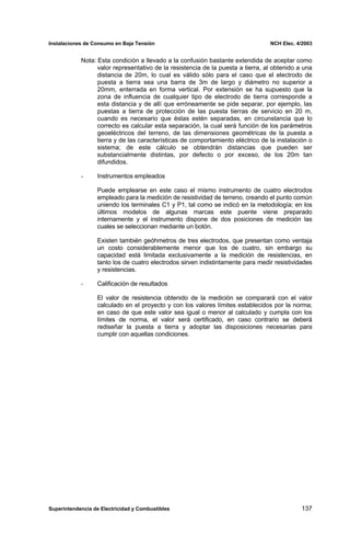 Instalaciones de Consumo en Baja Tensión NCH Elec. 4/2003
Nota: Esta condición a llevado a la confusión bastante extendida de aceptar como
valor representativo de la resistencia de la puesta a tierra, al obtenido a una
distancia de 20m, lo cual es válido sólo para el caso que el electrodo de
puesta a tierra sea una barra de 3m de largo y diámetro no superior a
20mm, enterrada en forma vertical. Por extensión se ha supuesto que la
zona de influencia de cualquier tipo de electrodo de tierra corresponde a
esta distancia y de allí que erróneamente se pide separar, por ejemplo, las
puestas a tierra de protección de las puesta tierras de servicio en 20 m,
cuando es necesario que éstas estén separadas, en circunstancia que lo
correcto es calcular esta separación, la cual será función de los parámetros
geoeléctricos del terreno, de las dimensiones geométricas de la puesta a
tierra y de las características de comportamiento eléctrico de la instalación o
sistema; de este cálculo se obtendrán distancias que pueden ser
substancialmente distintas, por defecto o por exceso, de los 20m tan
difundidos.
- Instrumentos empleados
Puede emplearse en este caso el mismo instrumento de cuatro electrodos
empleado para la medición de resistividad de terreno, creando el punto común
uniendo los terminales C1 y P1, tal como se indicó en la metodología; en los
últimos modelos de algunas marcas este puente viene preparado
internamente y el instrumento dispone de dos posiciones de medición las
cuales se seleccionan mediante un botón.
Existen también geóhmetros de tres electrodos, que presentan como ventaja
un costo considerablemente menor que los de cuatro, sin embargo su
capacidad está limitada exclusivamente a la medición de resistencias, en
tanto los de cuatro electrodos sirven indistintamente para medir resistividades
y resistencias.
- Calificación de resultados
El valor de resistencia obtenido de la medición se comparará con el valor
calculado en el proyecto y con los valores límites establecidos por la norma;
en caso de que este valor sea igual o menor al calculado y cumpla con los
límites de norma, el valor será certificado, en caso contrario se deberá
rediseñar la puesta a tierra y adoptar las disposiciones necesarias para
cumplir con aquellas condiciones.
Superintendencia de Electricidad y Combustibles 137
 