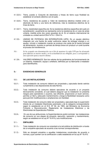 Instalaciones de Consumo en Baja Tensión NCH Elec. 4/2003
4.1.32.5.- Tierra, puesta a: Conjunto de electrodos y líneas de tierra cuya finalidad es
establecer el contacto eléctrico con el suelo.
4.1.32.6.- Tierra, resistencia de puesta a: Valor de resistencia eléctrica medido entre un
electrodo de tierra y una tierra de referencia, más la resistencia eléctrica de la
línea de tierra.
4.1.32.7.- Tierra, resistividad específica de: Es la resistencia eléctrica específica del suelo en
consideración; usualmente se representa como la resistencia de un cubo de arista
unitaria, medida entre dos caras opuestas de él. En el sistema internacional de
unidades su unidad será el Ohm*m2
/m = Ohm*m.
4.1.33.- UNIDAD DE POTENCIA SIN INTERRUPCION (UPS): Es un equipo eléctrico
integrado por una fuente de poder autónoma capaz de entregar energía a un
equipo, circuito o instalación cuando se produce una caída de la fuente principal
de alimentación, durante un período de tiempo breve sin producir un corte durante
el proceso de transferencia.
NA.- Se ha ocupado esta denominación con el fin de mantener la sigla UPS que ha alcanzado
gran difusión en nuestro medio y en la actualidad de uso obligado, pese a corresponder a
una expresión ajena a nuestro idioma.
4.1.34.- VALORES NOMINALES: Son los valores de los parámetros de funcionamiento de
un sistema, instalación, equipo o artefacto, definidos por su fabricante o instalador
para identificarlos.
5.- EXIGENCIAS GENERALES
5.0.- DE LAS INSTALACIONES
5.0.1.- Toda instalación de consumo deberá ser proyectada y ejecutada dando estricto
cumplimiento a las disposiciones de esta Norma.
5.0.2.- Toda instalación de consumo deberá ejecutarse de acuerdo a un proyecto
técnicamente concebido, el cual deberá asegurar que la instalación no presenta
riesgos para operadores o usuarios, sea eficiente, proporcione un buen servicio,
permita un fácil y adecuado mantenimiento y tenga la flexibilidad necesaria como
para permitir modificaciones o ampliaciones con facilidad.
5.0.3.- Toda instalación de consumo debe ser proyectada y ejecutada bajo la supervisión
directa de un Instalador Electricista autorizado y de la categoría correspondiente
según lo establecido en el D.S. Nº 92, de 1983, del Ministerio de Economía
Fomento y Reconstrucción, Reglamento de Instaladores Eléctricos y de
Electricistas de Espectáculos Públicos.
5.0.4.- En uso de sus atribuciones, la Superintendencia podrá controlar las instalaciones
de consumo en sus etapas de proyecto, ejecución, operación y mantenimiento,
según se establece en la Ley Nº 18.410 y sus modificaciones.
5.1.- EMPALMES
5.1.1.- Toda instalación de consumo se conectará a la red pública de distribución a través
de un empalme ejecutado de acuerdo a las normas correspondientes.
5.1.2.- Sólo se otorgará empalme a aquellas instalaciones construidas de acuerdo a
normas y que cuenten con la certificación o sello establecido en la Ley Nº 18.410.
Superintendencia de Electricidad y Combustibles 11
 