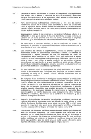 Instalaciones de Consumo en Baja Tensión NCH Elec. 4/2003
5.1.3.- Las cajas de medida del empalme se ubicarán en una posición tal que permita un
fácil acceso para la lectura o control de los equipos de medida y eventuales
trabajos de mantenimiento y las acometidas, sean aéreas o subterráneas, en
ningún caso podrán atravesar propiedades vecinas.
5.1.4.- Para construcciones habitacionales unifamiliares u otro tipo de recintos
identificados con un rol de avalúo único, conectados a través de un empalme
único, el equipo de medida de éste deberá ubicarse dentro de un semicírculo de
radio no superior a quince metros, con centro en la puerta de acceso desde la vía
pública al punto de medición.
Los equipos de medida de los empalmes se montarán en la fachada exterior de la
edificación sí ésta queda dentro de la zona delimitada; en caso contrario, se
ubicarán en un punto próximo a la línea de cierre, cumpliendo la exigencia
establecida, y se montarán en una estructura instalada con este propósito.
NA.- En zonas rurales y situaciones similares, en que las condiciones de terreno y las
dimensiones de los predios no posibilitan el cumplimiento estricto de esta disposición, se
deberá aplicar el mejor criterio técnico.
5.1.5.- Los empalmes de edificios de departamentos, edificios de oficinas o galerías
multitiendas podrán ser concentrados, distribuidos o mixtos. Se entiende por
concentrados a aquella condición en que los empalmes de todas las
dependencias están reunidos en un recinto único; por distribuidos a aquella
condición en que los empalmes están ubicados en recintos en cada uno de los
pisos o zonas; y por mixtos, a aquella condición en que existen empalmes
concentrados correspondientes a grupos parciales de pisos, zonas o bloques
constructivos. Estos conceptos podrán aplicarse también a construcciones en que
predomine la distribución horizontal de dependencias.
NA.- No debe confundirse tienda de departamentos con galería multitiendas; en la primera
existirá un único empalme pues existirá una única instalación con un único usuario o
propietario, en tanto en la segunda existirán múltiples instalaciones con sus
correspondientes empalmes.
5.1.6.- En cualquiera de las alternativas de montaje de los empalmes en la construcción,
se dejarán previstos espacios cerrados de tamaño suficiente como para permitir el
cómodo acceso del o los alimentadores de acometida, provenientes de la red
pública de distribución, una adecuada ubicación de las cajas de protección de
éstos y las de las cajas de empalme de las distintas dependencias y, además,
amplios espacios disponibles para posibles aumentos de capacidad de las
instalaciones y los eventuales trabajos de mantenimiento o reparación. Estos
espacios podrán ser recintos destinados a este único propósito o bien nichos de
albañilería o metálicos, dependiendo de la calidad de la instalación y de la
cantidad de empalmes a instalar.
5.1.7.- Respecto de la ubicación de las cajas de empalmes individuales dentro de los
recintos destinados a su montaje, éstas se ubicarán de modo tal que el borde
inferior de ninguna de ellas quede a una altura menos de 0,80 m, ni el borde
superior de ninguna de ellas quede a una altura superior a 2,10 m, ambas cotas
medidas respecto del nivel de piso terminado. Ver hoja de norma Nº 1.
5.1.8.- Los recintos de empalmes eléctricos podrán utilizarse también para instalar en
ellos los empalmes telefónicos, los cuales deberán estar separados de los
eléctricos por un panel divisorio dispuesto de forma tal que no entorpezca el
acceso ni la operación de ninguna de ambas instalaciones. En este recinto no
podrán instalarse los empalmes o equipos de medida de otros servicios tales
como agua potable o gas, así como tampoco podrá usarse este recinto como
lugar de estadía de personal ni como bodega de ninguna especie.
Superintendencia de Electricidad y Combustibles 12
 