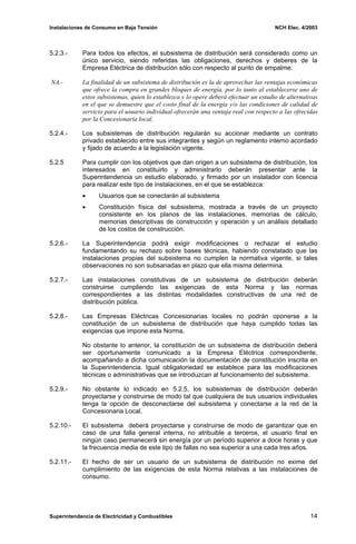 Instalaciones de Consumo en Baja Tensión NCH Elec. 4/2003
5.2.3.- Para todos los efectos, el subsistema de distribución será considerado como un
único servicio, siendo referidas las obligaciones, derechos y deberes de la
Empresa Eléctrica de distribución sólo con respecto al punto de empalme.
NA.- La finalidad de un subsistema de distribución es la de aprovechar las ventajas económicas
que ofrece la compra en grandes bloques de energía, por lo tanto al establecerse uno de
estos subsistemas, quien lo establezca y lo opere deberá efectuar un estudio de alternativas
en el que se demuestre que el costo final de la energía y/o las condiciones de calidad de
servicio para el usuario individual ofrecerán una ventaja real con respecto a las ofrecidas
por la Concesionaria local.
5.2.4.- Los subsistemas de distribución regularán su accionar mediante un contrato
privado establecido entre sus integrantes y según un reglamento interno acordado
y fijado de acuerdo a la legislación vigente.
5.2.5 Para cumplir con los objetivos que dan origen a un subsistema de distribución, los
interesados en constituirlo y administrarlo deberán presentar ante la
Superintendencia un estudio elaborado, y firmado por un instalador con licencia
para realizar este tipo de instalaciones, en el que se establezca:
• Usuarios que se conectarán al subsistema
• Constitución física del subsistema, mostrada a través de un proyecto
consistente en los planos de las instalaciones, memorias de cálculo,
memorias descriptivas de construcción y operación y un análisis detallado
de los costos de construcción.
5.2.6.- La Superintendencia podrá exigir modificaciones o rechazar el estudio
fundamentando su rechazo sobre bases técnicas, habiendo constatado que las
instalaciones propias del subsistema no cumplen la normativa vigente, si tales
observaciones no son subsanadas en plazo que ella misma determina.
5.2.7.- Las instalaciones constitutivas de un subsistema de distribución deberán
construirse cumpliendo las exigencias de esta Norma y las normas
correspondientes a las distintas modalidades constructivas de una red de
distribución pública.
5.2.8.- Las Empresas Eléctricas Concesionarias locales no podrán oponerse a la
constitución de un subsistema de distribución que haya cumplido todas las
exigencias que impone esta Norma.
No obstante lo anterior, la constitución de un subsistema de distribución deberá
ser oportunamente comunicado a la Empresa Eléctrica correspondiente,
acompañando a dicha comunicación la documentación de constitución inscrita en
la Superintendencia. Igual obligatoriedad se establece para las modificaciones
técnicas o administrativas que se introduzcan al funcionamiento del subsistema.
5.2.9.- No obstante lo indicado en 5.2.5, los subsistemas de distribución deberán
proyectarse y construirse de modo tal que cualquiera de sus usuarios individuales
tenga la opción de desconectarse del subsistema y conectarse a la red de la
Concesionaria Local.
5.2.10.- El subsistema deberá proyectarse y construirse de modo de garantizar que en
caso de una falla general interna, no atribuible a terceros, el usuario final en
ningún caso permanecerá sin energía por un período superior a doce horas y que
la frecuencia media de este tipo de fallas no sea superior a una cada tres años.
5.2.11.- El hecho de ser un usuario de un subsistema de distribución no exime del
cumplimiento de las exigencias de esta Norma relativas a las instalaciones de
consumo.
Superintendencia de Electricidad y Combustibles 14
 