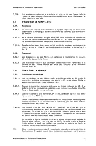 Instalaciones de Consumo en Baja Tensión NCH Elec. 4/2003
5.2.12.- Los subsistemas existentes a la entrada en vigencia de esta Norma deberán
regularizar su constitución y funcionamiento adecuándolos a sus exigencias en un
plazo no superior a un año.
5.3.- CONDICIONES DE ALIMENTACIÓN
5.3.1.- Tensiones
5.3.1.1.- La tensión de servicio de los materiales o equipos empleados en instalaciones
deberá ser a lo menos igual a la tensión nominal del sistema a que la instalación
se conecte.
5.3.1.2.- En el caso de materiales o equipos aptos para varias tensiones de servicio, una
de ellas a lo menos deberá cumplir lo indicado en 5.3.1.1 y todas las disposiciones
de Norma correspondientes se aplicarán en función de este valor.
5.3.1.3.- Para las instalaciones de consumo en baja tensión las tensiones nominales serán
380/220 V, 500 V y 660V, en las condiciones especificadas en la norma NSEC 8
En.75.
5.3.2.- Frecuencia
5.3.2.1.- Las disposiciones de esta Norma son aplicables a instalaciones de consumo
alimentadas con corriente alterna.
5.3.2.2.- Los materiales y equipos que se utilicen en las instalaciones contenidas en el
alcance de esta Norma deberán ser aptos para funcionar a una frecuencia
nominal de 50 Hz.
5.4.- CONDICIONES DE MONTAJE
5.4.1.- Condiciones ambientales
5.4.1.1.- Las disposiciones de esta Norma serán aplicables en sitios en los cuales la
temperatura ambiente no descienda mas allá de –10ºC, no exceda de 35ºC y su
valor medio diario anual no sea superior a 25ºC.
5.4.1.2.- Cuando la temperatura ambiente sobrepase los límites indicados en 5.4.1.1 se
deberán tomar las precauciones prescritas en las normas respectivas y aplicar los
factores de corrección correspondientes.
5.4.1.3.- Las disposiciones de esta Norma son, en general, válidas en regiones cuya altitud
no sea superior a 1.000 m.
Donde se exceda esta altitud se deberán tomar las precauciones indicadas por las
normas respectivas o por los fabricantes, al instalar equipos tales como motores,
transformadores, disyuntores, etc.
5.4.1.4.- Las disposiciones de esta Norma son aplicables en zonas en que la
contaminación ambiental no afecta el comportamiento de los componentes de la
instalación. En zonas en que la contaminación excesiva puede alterar este
comportamiento deben tomarse las precauciones correspondientes establecidas
en normas o en recomendaciones de los fabricantes.
En particular la Norma reconoce como zona de alta contaminación salina a la
franja costera, definida como una zona de 10 Km de ancho, medidos desde el
borde costero, al igual que instalaciones ubicadas en recintos en donde se
procesen componentes químicos corrosivos.
NA.- Como ejemplos de ambientes en que la contaminación puede alterar las características de
funcionamiento de equipos pueden citarse instalaciones destinadas a servir procesos
Superintendencia de Electricidad y Combustibles 15
 