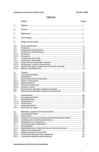 Instalaciones de Consumo en Baja Tensión NCH Elec. 4/2003
Í N D I C E
Materia Página
1.- Objetivo ..............................................................................................................1
2.- Alcance ..............................................................................................................1
3.- Referencias ....................................................................................................... 2
4.- Terminología ..................................................................................................... 2
5.- Exigencias Generales ....................................................................................... 11
5.0.- De las instalaciones .......................................................................................... 11
5.1.- Empalmes ......................................................................................................... 11
5.2.- Subsistemas de distribución ............................................................................. 13
5.3.- Condiciones de alimentación ............................................................................ 15
5.3.1.- Tensiones ......................................................................................................... 15
5.3.2.- Frecuencia ........................................................................................................ 15
5.4.- Condiciones de montaje ................................................................................... 15
5.4.1.- Condiciones ambientales ................................................................................. 15
5.4.2.- Exigencias para materiales y equipos .............................................................. 16
5.4.3.- Conductores, uniones y derivaciones ............................................................... 17
5.4.4.- Espacios de trabajo y distancias mínimas de seguridad .................................. 17
5.4.5.- Marcas e identificaciones .................................................................................. 19
6.- Tableros ............................................................................................................ 19
6.0.- Conceptos generales ........................................................................................ 19
6.1.- Clasificación ...................................................................................................... 19
6.2.- Especificaciones de construcción ..................................................................... 20
6.2.1.- Formas constructivas ........................................................................................ 20
6.2.2.- Material eléctrico ............................................................................................... 23
6.2.3.- Orden de conexionado ...................................................................................... 23
6.2.4.- Conexión a tierra ............................................................................................... 24
6.3.- Disposiciones aplicables a tableros generales ..................................................25
6.4.- Disposiciones aplicables a tableros de distribución .......................................... 25
7.- Alimentadores ................................................................................................... 26
7.0.- Conceptos generales ........................................................................................ 26
7.1.- Especificaciones ............................................................................................... 26
7.1.1.- Canalizaciones .................................................................................................. 26
7.1.2.- Protecciones ..................................................................................................... 27
7.2.- Dimensionamiento ............................................................................................ 27
7.2.1.- Estimación de cargas ........................................................................................ 27
8.- Materiales y Sistemas de Canalizaciones ........................................................ 29
8.0.- Conceptos generales ........................................................................................ 29
8.0.1.- Conductores ...................................................................................................... 29
8.0.2.- Protección contra las condiciones de ambientes desfavorables ...................... 30
8.0.3.- Canalizaciones a distintas temperaturas .......................................................... 30
8.0.4.- Canalizaciones y conductores .......................................................................... 31
8.1.- Conductores para instalaciones ........................................................................ 32
8.1.1.- Generalidades ................................................................................................... 32
8.1.2.- Especificaciones y condiciones de uso de los conductores ..............................32
8.2.- Sistemas de canalización ..................................................................................41
8.2.1.- Cables de aislación mineral (MI) 41
8.2.2.- Conductores desnudos sobre aisladores 42
8.2.3.- Conductores aislados sobre aisladores 44
Superintendencia de Electricidad y Combustibles i
 