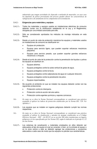 Instalaciones de Consumo en Baja Tensión NCH Elec. 4/2003
industriales que tengan actividades de chancado o molienda de materiales, en cuyo caso
los depósitos de polvos provenientes del proceso pueden alterar las características de
refrigeración o de aislamiento de los componentes de la instalación.
5.4.2.- Exigencias para materiales y equipos
5.4.2.1.- Todos los materiales y equipos usados en instalaciones eléctricas de consumo
deberán contar con la certificación establecida en la Ley y el Reglamento,
otorgada por una entidad autorizada para ello.
5.4.2.2.- Sólo se considerarán aprobados los métodos de montaje indicados en esta
Norma.
5.4.2.3.- Desde un punto de vista de protección mecánica los equipos y materiales usados
en instalaciones de consumo se clasificarán en:
• Equipos sin protección.
• Equipos para servicio ligero, que pueden soportar esfuerzos mecánicos
pequeños.
• Equipos para servicio pesado, que pueden soportar grandes esfuerzos
mecánicos o choques.
5.4.2.4.- Desde el punto de vista de la protección contra la penetración de líquidos o polvos
los equipos se clasifican en:
• Equipos abiertos.
• Equipos protegidos contra la caída vertical de gotas de agua.
• Equipos protegidos contra la lluvia.
• Equipos protegidos contra salpicaduras de agua en cualquier dirección.
• Equipos protegidos contra la penetración de polvo.
• Equipos impermeables.
5.4.2.5.- De acuerdo al ambiente en que se instalen los equipos deberán contar con las
siguientes protecciones:
• Protección contra la intemperie.
• Protección contra la acción del aire salino.
• Protección contra agentes químicos y vapores corrosivos.
NA.- En tanto no se dicte la Norma Nacional correspondiente se considerará una práctica
aceptable el aplicar los índices de protección establecidos por la Norma IEC. 529. Ver
Apéndice 1.
5.4.2.6.- Los equipos que se instalen en lugares peligrosos deberán cumplir las normas
respectivas.
NA.- En tanto no se dicte la Norma Nacional correspondiente se considerará una práctica
aceptable el utilizar la clasificación y métodos de montaje establecidos en el Código
Eléctrico Nacional – NEC – de EE.UU en su sección 500 sobre instalaciones en lugares
peligrosos y/o los especificados por las Norma CEI, según lo indicado en el párrafo 4.1.22
de esta Norma.
5.4.2.7.- Los sistemas de canalización y materiales empleados en ellos deberán ser
adecuados al tipo de equipo al cual se conecten o bien, en la entrada al equipo o
en la zona vecina a éste se deberán agregar las protecciones y accesorios
adecuados a cada caso de modo que los equipos no pierdan sus características.
Superintendencia de Electricidad y Combustibles 16
 
