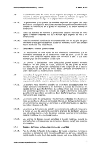 Instalaciones de Consumo en Baja Tensión NCH Elec. 4/2003
NA.- Se considerarán dentro del alcance de esta exigencia, por ejemplo, las prensaestopas,
conectores y similares que permiten mantener el índice de protección del equipo aun
cuando la canalización que llega a él no tenga esa misma característica.
5.4.2.8.- Las protecciones y los aparatos de maniobra empleados para operar bajo carga
deben tener una capacidad de ruptura suficiente como para interrumpir la máxima
corriente de cortocircuito en el punto de instalación, a la tensión nominal de
alimentación.
5.4.2.9.- Todos los aparatos de maniobra o protecciones deberán marcarse en forma
legible e indeleble indicando cual es su función. Igual exigencia se hará a los
alimentadores.
5.4.2.10.- Todos los elementos constitutivos de canalizaciones o de los equipos se fijarán
firmemente a las superficies sobre las cuales van montados, usando para ello sólo
medios aprobados para estos efectos.
5.4.3.- Conductores, uniones y derivaciones
5.4.3.1.- Las disposiciones de esta Norma se han establecido considerando que los
conductores empleados en las instalaciones serán de cobre. El uso de otro
material como conductor eléctrico deberá ser consultado a SEC, la que podrá
autorizar y fijar las condiciones de uso de aquél.
5.4.3.2.- Las uniones y derivaciones entre conductores podrán hacerse mediante
soldaduras de bajo punto de fusión, soldaduras de alto punto de fusión,
conectores de baja compresión o conectores de alta compresión. En el caso de
usar soldaduras de bajo punto de fusión, deberá verificarse previamente que la
unión o derivación sea mecánicamente resistente.
NA.- La soldadura de bajo punto de fusión comúnmente empleada en instalaciones es la plomo -
estaño, la de alto punto de fusión es la por reacción química exotérmica; los conectores de
baja compresión serán las prensas empernadas y los conectores roscables y para alta
compresión se tendrán los conectores aplicados con herramientas hidráulicas o similares.
5.4.3.3.- Los alambres hasta 10 mm2
de sección y los conductores cableados hasta 6 mm2
podrán conectarse directamente a los terminales o puentes de conexión de los
equipos, siempre que estos terminales o puentes permitan este tipo de conexión;
para secciones superiores a las indicadas se exigirá un terminal de cable, salvo
que el terminal o puente de conexión sea de un diseño tal que haga innecesario o
inconveniente esta exigencia.
5.4.3.4.- La conexión entre los conductores y los terminales indicados debe hacerse de
modo que exista una adecuada continuidad eléctrica, sin daño para el conductor y
sin comprometer su aislación. Los terminales se unirán al conductor por alguno de
los medios indicados en 5.4.3.2.
5.4.3.5.- Las uniones y derivaciones se aislarán convenientemente, debiendo recuperar a
lo menos un nivel de aislamiento equivalente al propio del conductor, utilizando
para ello cintas aislantes, mufas de resinas epóxicas, cubiertas termoretráctiles o
mecanoretráctiles u otros medios aprobados.
5.4.3.6.- Las uniones no deberán quedar sometidas a tensión mecánica, excepto las
uniones hechas en líneas aéreas; las derivaciones deberán cumplir esta exigencia
sin excepción.
5.4.4.- Espacios de trabajo y distancias mínimas de seguridad
5.4.4.1.- Para los efectos de fijación de los espacios de trabajo y distancias mínimas de
seguridad, se considerará como zona alcanzable por una persona, a aquella que
medida desde el punto donde ésta pueda situarse, esté a una distancia límite de
Superintendencia de Electricidad y Combustibles 17
 