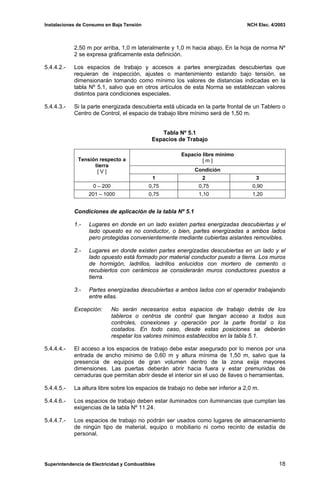 Instalaciones de Consumo en Baja Tensión NCH Elec. 4/2003
2,50 m por arriba, 1,0 m lateralmente y 1,0 m hacia abajo. En la hoja de norma Nº
2 se expresa gráficamente esta definición.
5.4.4.2.- Los espacios de trabajo y accesos a partes energizadas descubiertas que
requieran de inspección, ajustes o mantenimiento estando bajo tensión, se
dimensionarán tomando como mínimo los valores de distancias indicadas en la
tabla Nº 5.1, salvo que en otros artículos de esta Norma se establezcan valores
distintos para condiciones especiales.
5.4.4.3.- Si la parte energizada descubierta está ubicada en la parte frontal de un Tablero o
Centro de Control, el espacio de trabajo libre mínimo será de 1,50 m.
Tabla Nº 5.1
Espacios de Trabajo
Espacio libre mínimo
[ m ]
Condición
Tensión respecto a
tierra
[ V ]
1 2 3
0 – 200 0,75 0,75 0,90
201 – 1000 0,75 1,10 1,20
Condiciones de aplicación de la tabla Nº 5.1
1.- Lugares en donde en un lado existen partes energizadas descubiertas y el
lado opuesto es no conductor, o bien, partes energizadas a ambos lados
pero protegidas convenientemente mediante cubiertas aislantes removibles.
2.- Lugares en donde existen partes energizadas descubiertas en un lado y el
lado opuesto está formado por material conductor puesto a tierra. Los muros
de hormigón, ladrillos, ladrillos enlucidos con mortero de cemento o
recubiertos con cerámicos se considerarán muros conductores puestos a
tierra.
3.- Partes energizadas descubiertas a ambos lados con el operador trabajando
entre ellas.
Excepción: No serán necesarios estos espacios de trabajo detrás de los
tableros o centros de control que tengan acceso a todos sus
controles, conexiones y operación por la parte frontal o los
costados. En todo caso, desde estas posiciones se deberán
respetar los valores mínimos establecidos en la tabla 5.1.
5.4.4.4.- El acceso a los espacios de trabajo debe estar asegurado por lo menos por una
entrada de ancho mínimo de 0,60 m y altura mínima de 1,50 m, salvo que la
presencia de equipos de gran volumen dentro de la zona exija mayores
dimensiones. Las puertas deberán abrir hacia fuera y estar premunidas de
cerraduras que permitan abrir desde el interior sin el uso de llaves o herramientas.
5.4.4.5.- La altura libre sobre los espacios de trabajo no debe ser inferior a 2,0 m.
5.4.4.6.- Los espacios de trabajo deben estar iluminados con iluminancias que cumplan las
exigencias de la tabla Nº 11.24.
5.4.4.7.- Los espacios de trabajo no podrán ser usados como lugares de almacenamiento
de ningún tipo de material, equipo o mobiliario ni como recinto de estadía de
personal.
Superintendencia de Electricidad y Combustibles 18
 
