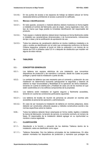Instalaciones de Consumo en Baja Tensión NCH Elec. 4/2003
5.4.4.8.- En los puntos de acceso a los espacios de trabajo se deberá colocar en forma
destacada letreros prohibiendo el acceso a personal no calificado.
5.4.5.- Marcas e identificaciones
5.4.5.1.- En todo aparato, accesorio o material eléctrico deberá mostrarse en forma legible
e indeleble el nombre del fabricante, país de origen, marca registrada o bien, otro
tipo de marca que haga posible la inmediata identificación del responsable del
producto.
5.4.5.2.- Todo equipo o material eléctrico deberá tener impresas en forma fácilmente visible
e indeleble sus características dimensionales o de funcionamiento, indicaciones
de tipo o clase y de la certificación de aprobación de uso.
5.4.5.3.- Todos los sistemas de canalización eléctrica en ductos metálicos instalados a la
vista u ocultos se identificarán con el color que corresponda conforme a la Norma
Chilena respectiva, pintando el ducto en toda su extensión o en tramos de no
menos de 0,20 m pintados cada 5,0 m o después de obstáculos que impidan ver
alguna de esas marcas.
6.- TABLEROS
6.0.- CONCEPTOS GENERALES
6.0.1.- Los tableros son equipos eléctricos de una instalación, que concentran
dispositivos de protección y de maniobra o comando, desde los cuales se puede
proteger y operar toda la instalación o parte de ella.
6.0.2.- La cantidad de tableros que sea necesario para el comando y protección de una
instalación se determinará buscando salvaguardar la seguridad y tratando de
obtener la mejor funcionalidad y flexibilidad en la operación de dicha instalación,
tomando en cuenta la distribución y finalidad de cada uno de los recintos en que
estén subdivididos el o los edificios componentes de la propiedad.
6.0.3.- Los tableros serán instalados en lugares seguros y fácilmente accesibles,
teniendo en cuenta las condiciones particulares siguientes:
6.0.3.1.- Los tableros de locales de reunión de personas se ubicarán en recintos sólo
accesibles al personal de operación y administración.
6.0.3.2.- En caso de ser necesaria la instalación de tableros en recintos peligrosos, éstos
deberán ser construidos utilizando equipos y métodos constructivos acorde a las
normas específicas sobre la materia.
6.04.- Todos los tableros deberán llevar estampada en forma visible, legible e indeleble
la marca de fabricación, la tensión de servicio, la corriente nominal y el número de
fases. El responsable de la instalación deberá agregar en su oportunidad su
nombre o marca registrada.
6.1.- CLASIFICACIÓN
6.1.1.- Atendiendo a la función y ubicación de los distintos Tableros dentro de la
instalación, estos se clasificarán como sigue:
6.1.1.1.- Tableros Generales: Son los tableros principales de las instalaciones. En ellos
estarán montados los dispositivos de protección y maniobra que protegen los
Superintendencia de Electricidad y Combustibles 19
 