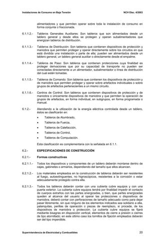 Instalaciones de Consumo en Baja Tensión NCH Elec. 4/2003
alimentadores y que permiten operar sobre toda la instalación de consumo en
forma conjunta o fraccionada.
6.1.1.2.- Tableros Generales Auxiliares: Son tableros que son alimentados desde un
tablero general y desde ellos se protegen y operan subalimentadores que
energizan tableros de distribución.
6.1.1.3.- Tableros de Distribución: Son tableros que contienen dispositivos de protección y
maniobra que permiten proteger y operar directamente sobre los circuitos en que
está dividida una instalación o parte de ella; pueden ser alimentados desde un
tablero general, un tablero general auxiliar o directamente desde el empalme.
6.1.1.4.- Tableros de Paso: Son tableros que contienen protecciones cuya finalidad es
proteger derivaciones que por su capacidad de transporte no pueden ser
conectadas directamente a un alimentador, subalimentador o línea de distribución
del cual están tomadas.
6.1.1.5.- Tableros de Comando: Son tableros que contienen los dispositivos de protección y
de maniobra que permiten proteger y operar sobre artefactos individuales o sobre
grupos de artefactos pertenecientes a un mismo circuito.
6.1.1.6.- Centros de Control: Son tableros que contienen dispositivos de protección y de
maniobra o únicamente dispositivos de maniobra y que permiten la operación de
grupos de artefactos, en forma individual, en subgrupos, en forma programada o
manual.
6.1.2.- Atendiendo a la utilización de la energía eléctrica controlada desde un tablero,
éstos se clasificarán en:
• Tableros de Alumbrado,
• Tableros de Fuerza,
• Tableros de Calefacción,
• Tableros de Control,
• Tableros de Computación.
Esta clasificación es complementaria con la señalada en 6.1.1.
6.2.- ESPECIFICACIONES DE CONSTRUCCIÓN
6.2.1.- Formas constructivas
6.2.1.1.- Todos los dispositivos y componentes de un tablero deberán montarse dentro de
cajas, gabinetes o armarios, dependiendo del tamaño que ellos alcancen.
6.2.1.2.- Los materiales empleados en la construcción de tableros deberán ser resistentes
al fuego, autoextinguentes, no higroscópicos, resistentes a la corrosión o estar
adecuadamente protegido contra ella.
6.2.1.3.- Todos los tableros deberán contar con una cubierta cubre equipos y con una
puerta exterior. La cubierta cubre equipos tendrá por finalidad impedir el contacto
de cuerpos extraños con las partes energizadas, o bien, que partes energizadas
queden al alcance del usuario al operar las protecciones o dispositivos de
maniobra; deberá contar con perforaciones de tamaño adecuado como para dejar
pasar libremente, sin que ninguno de los elementos indicados sea solidario a ella,
palanquitas, perillas de operación o piezas de reemplazo, si procede, de los
dispositivos de maniobra o protección. La cubierta cubre equipos se fijará
mediante bisagras en disposición vertical, elementos de cierre a presión o cierres
de tipo atornillado; en este último caso los tornillos de fijación empleados deberán
ser del tipo imperdible.
Superintendencia de Electricidad y Combustibles 20
 