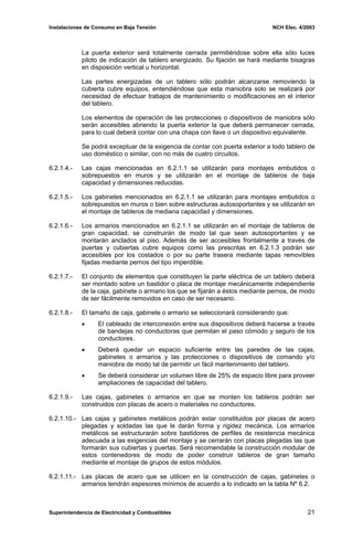 Instalaciones de Consumo en Baja Tensión NCH Elec. 4/2003
La puerta exterior será totalmente cerrada permitiéndose sobre ella sólo luces
piloto de indicación de tablero energizado. Su fijación se hará mediante bisagras
en disposición vertical u horizontal.
Las partes energizadas de un tablero sólo podrán alcanzarse removiendo la
cubierta cubre equipos, entendiéndose que esta maniobra solo se realizará por
necesidad de efectuar trabajos de mantenimiento o modificaciones en el interior
del tablero.
Los elementos de operación de las protecciones o dispositivos de maniobra sólo
serán accesibles abriendo la puerta exterior la que deberá permanecer cerrada,
para lo cual deberá contar con una chapa con llave o un dispositivo equivalente.
Se podrá exceptuar de la exigencia de contar con puerta exterior a todo tablero de
uso doméstico o similar, con no más de cuatro circuitos.
6.2.1.4.- Las cajas mencionadas en 6.2.1.1 se utilizarán para montajes embutidos o
sobrepuestos en muros y se utilizarán en el montaje de tableros de baja
capacidad y dimensiones reducidas.
6.2.1.5.- Los gabinetes mencionados en 6.2.1.1 se utilizarán para montajes embutidos o
sobrepuestos en muros o bien sobre estructuras autosoportantes y se utilizarán en
el montaje de tableros de mediana capacidad y dimensiones.
6.2.1.6.- Los armarios mencionados en 6.2.1.1 se utilizarán en el montaje de tableros de
gran capacidad, se construirán de modo tal que sean autosoportantes y se
montarán anclados al piso. Además de ser accesibles frontalmente a través de
puertas y cubiertas cubre equipos como las prescritas en 6.2.1.3 podrán ser
accesibles por los costados o por su parte trasera mediante tapas removibles
fijadas mediante pernos del tipo imperdible.
6.2.1.7.- El conjunto de elementos que constituyen la parte eléctrica de un tablero deberá
ser montado sobre un bastidor o placa de montaje mecánicamente independiente
de la caja, gabinete o armario los que se fijarán a éstos mediante pernos, de modo
de ser fácilmente removidos en caso de ser necesario.
6.2.1.8.- El tamaño de caja, gabinete o armario se seleccionará considerando que:
• El cableado de interconexión entre sus dispositivos deberá hacerse a través
de bandejas no conductoras que permitan el paso cómodo y seguro de los
conductores.
• Deberá quedar un espacio suficiente entre las paredes de las cajas,
gabinetes o armarios y las protecciones o dispositivos de comando y/o
maniobra de modo tal de permitir un fácil mantenimiento del tablero.
• Se deberá considerar un volumen libre de 25% de espacio libre para proveer
ampliaciones de capacidad del tablero.
6.2.1.9.- Las cajas, gabinetes o armarios en que se monten los tableros podrán ser
construidos con placas de acero o materiales no conductores.
6.2.1.10.- Las cajas y gabinetes metálicos podrán estar constituidos por placas de acero
plegadas y soldadas las que le darán forma y rigidez mecánica. Los armarios
metálicos se estructurarán sobre bastidores de perfiles de resistencia mecánica
adecuada a las exigencias del montaje y se cerrarán con placas plegadas las que
formarán sus cubiertas y puertas. Será recomendable la construcción modular de
estos contenedores de modo de poder construir tableros de gran tamaño
mediante el montaje de grupos de estos módulos.
6.2.1.11.- Las placas de acero que se utilicen en la construcción de cajas, gabinetes o
armarios tendrán espesores mínimos de acuerdo a lo indicado en la tabla Nº 6.2.
Superintendencia de Electricidad y Combustibles 21
 