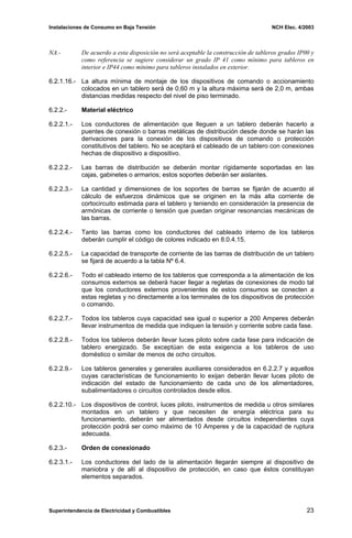 Instalaciones de Consumo en Baja Tensión NCH Elec. 4/2003
NA.- De acuerdo a esta disposición no será aceptable la construcción de tableros grados IP00 y
como referencia se sugiere considerar un grado IP 41 como mínimo para tableros en
interior e IP44 como mínimo para tableros instalados en exterior.
6.2.1.16.- La altura mínima de montaje de los dispositivos de comando o accionamiento
colocados en un tablero será de 0,60 m y la altura máxima será de 2,0 m, ambas
distancias medidas respecto del nivel de piso terminado.
6.2.2.- Material eléctrico
6.2.2.1.- Los conductores de alimentación que lleguen a un tablero deberán hacerlo a
puentes de conexión o barras metálicas de distribución desde donde se harán las
derivaciones para la conexión de los dispositivos de comando o protección
constitutivos del tablero. No se aceptará el cableado de un tablero con conexiones
hechas de dispositivo a dispositivo.
6.2.2.2.- Las barras de distribución se deberán montar rígidamente soportadas en las
cajas, gabinetes o armarios; estos soportes deberán ser aislantes.
6.2.2.3.- La cantidad y dimensiones de los soportes de barras se fijarán de acuerdo al
cálculo de esfuerzos dinámicos que se originen en la más alta corriente de
cortocircuito estimada para el tablero y teniendo en consideración la presencia de
armónicas de corriente o tensión que puedan originar resonancias mecánicas de
las barras.
6.2.2.4.- Tanto las barras como los conductores del cableado interno de los tableros
deberán cumplir el código de colores indicado en 8.0.4.15.
6.2.2.5.- La capacidad de transporte de corriente de las barras de distribución de un tablero
se fijará de acuerdo a la tabla Nº 6.4.
6.2.2.6.- Todo el cableado interno de los tableros que corresponda a la alimentación de los
consumos externos se deberá hacer llegar a regletas de conexiones de modo tal
que los conductores externos provenientes de estos consumos se conecten a
estas regletas y no directamente a los terminales de los dispositivos de protección
o comando.
6.2.2.7.- Todos los tableros cuya capacidad sea igual o superior a 200 Amperes deberán
llevar instrumentos de medida que indiquen la tensión y corriente sobre cada fase.
6.2.2.8.- Todos los tableros deberán llevar luces piloto sobre cada fase para indicación de
tablero energizado. Se exceptúan de esta exigencia a los tableros de uso
doméstico o similar de menos de ocho circuitos.
6.2.2.9.- Los tableros generales y generales auxiliares considerados en 6.2.2.7 y aquellos
cuyas características de funcionamiento lo exijan deberán llevar luces piloto de
indicación del estado de funcionamiento de cada uno de los alimentadores,
subalimentadores o circuitos controlados desde ellos.
6.2.2.10.- Los dispositivos de control, luces piloto, instrumentos de medida u otros similares
montados en un tablero y que necesiten de energía eléctrica para su
funcionamiento, deberán ser alimentados desde circuitos independientes cuya
protección podrá ser como máximo de 10 Amperes y de la capacidad de ruptura
adecuada.
6.2.3.- Orden de conexionado
6.2.3.1.- Los conductores del lado de la alimentación llegarán siempre al dispositivo de
maniobra y de allí al dispositivo de protección, en caso que éstos constituyan
elementos separados.
Superintendencia de Electricidad y Combustibles 23
 