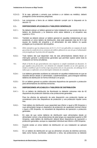 Instalaciones de Consumo en Baja Tensión NCH Elec. 4/2003
6.2.4.2.- Si la caja, gabinete o armario que contiene a un tablero es metálico, deberá
protegerse contra tensiones peligrosas.
6.2.4.3.- Las conexiones a tierra de un tablero deberán cumplir con lo dispuesto en la
sección 10
6.3.- DISPOSICIONES APLICABLES A TABLEROS GENERALES
6.3.1.- Se deberá colocar un tablero general en toda instalación en que exista más de un
tablero de distribución y la distancia entre estos tableros y el empalme sea
superior a 10 m.
6.3.2.- También se deberá colocar un tablero general en aquellas instalaciones en que
existiendo un único tablero de distribución, éste esté separado más de 30 m del
equipo de medida del empalme y el alimentador de este tablero no quede
protegido por la protección del empalme.
NA.- Debe entenderse que las disposiciones de 6.3.1 y 6.3.2 son aplicables en conjunto de modo
que prima la condición de no existencia de tablero g0eneral en caso de que el alimentador
esté protegido por la protección del empalme.
6.3.3.- Todo tablero del cual dependan más de seis alimentadores deberá llevar un
interruptor general o protecciones generales que permitan operar sobre toda la
instalación en forma simultánea.
NA.- Dado el hecho de que generalmente esta exigencia se cumple instalando un disyuntor, lo
que significa una protección y un elemento de comando reunidos en un solo aparato, se
tiende a establecer que la norma exige una protección en esta posición, sin embargo 6.3.3
indica que es suficiente con un interruptor (elemento de comando).
6.3.4.- Los tableros generales auxiliares se colocarán en aquellas instalaciones en que se
necesite derivar desde un alimentador, subalimentadores, para energizar distintos
tableros de distribución en forma individual o en grupo.
6.3.5.- En un tablero general no podrán colocarse dispositivos de operación o protección
para alimentadores de distintas tensiones.
6.4.- DISPOSICIONES APLICABLES A TABLEROS DE DISTRIBUCIÓN
6.4.1.- En un tablero de distribución de Alumbrado no deberán colocarse más de 42
dispositivos de protección distintos a las protecciones generales.
Para los efectos de aplicación de esta disposición una protección bipolar se
considerará como dos dispositivos de protección y una protección tripolar como
tres.
6.4.2.- Todo tablero de distribución cuya capacidad sea inferior o igual a 200 Amperes o
cuyo alimentador tenga un dispositivo de protección de capacidad nominal inferior
o igual a 200 Amperes, no necesitará de dispositivos de operación o protección
generales.
6.4.3.- En caso de que varios tableros de distribución sean alimentados desde un
alimentador común y las protecciones de este tenga una capacidad superior a 200
Amperes, cada tablero de distribución deberá llevar dispositivos de operación y
protección generales, aunque su capacidad individual sea inferior a 200 Amperes.
6.4.4.- Cuando exista un único tablero de distribución en una instalación se aplicará
6.3.3.
6.4.5.- En un tablero de distribución en que se alimentan circuitos de distintos servicios,
tales como fuerza, alumbrado, calefacción u otros, las protecciones se deberán
Superintendencia de Electricidad y Combustibles 25
 