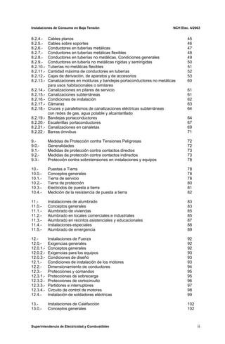 Instalaciones de Consumo en Baja Tensión NCH Elec. 4/2003
8.2.4.- Cables planos 45
8.2.5.- Cables sobre soportes 46
8.2.6.- Conductores en tuberías metálicas 47
8.2.7.- Conductores en tuberías metálicas flexibles 48
8.2.8.- Conductores en tuberías no metálicas. Condiciones generales 49
8.2.9.- Conductores en tubería no metálicas rígidas y semirígidas 50
8.2.10.- Tuberías no metálicas flexibles 51
8.2.11.- Cantidad máxima de conductores en tuberías 52
8.2.12.- Cajas de derivación, de aparatos y de accesorios 53
8.2.13.- Canalizaciones en molduras y bandejas portaconductores no metálicas 60
para usos habitacionales o similares
8.2.14.- Canalizaciones en pilares de servicio 61
8.2.15.- Canalizaciones subterráneas 61
8.2.16.- Condiciones de instalación 62
8.2.17.- Cámaras 63
8.2.18.- Cruces y paralelismos de canalizaciones eléctricas subterráneas 64
con redes de gas, agua potable y alcantarillado
8.2.19.- Bandejas portaconductores 64
8.2.20.- Escalerillas portaconductores 67
8.2.21.- Canalizaciones en canaletas 69
8.2.22.- Barras ómnibus 71
9.- Medidas de Protección contra Tensiones Peligrosas 72
9.0.- Generalidades 72
9.1.- Medidas de protección contra contactos directos 73
9.2.- Medidas de protección contra contactos indirectos 73
9.3.- Protección contra sobretensiones en instalaciones y equipos 78
10.- Puestas a Tierra 78
10.0.- Conceptos generales 78
10.1.- Tierra de servicio 78
10.2.- Tierra de protección 80
10.3.- Electrodos de puesta a tierra 81
10.4.- Medición de la resistencia de puesta a tierra 82
11.- Instalaciones de alumbrado 83
11.0.- Conceptos generales 83
11.1.- Alumbrado de viviendas 85
11.2.- Alumbrado en locales comerciales e industriales 85
11.3.- Alumbrado en recintos asistenciales y educacionales 87
11.4.- Instalaciones especiales 88
11.5.- Alumbrado de emergencia 89
12.- Instalaciones de Fuerza 92
12.0.- Exigencias generales 92
12.0.1.- Conceptos generales 92
12.0.2.- Exigencias para los equipos 93
12.0.3.- Condiciones de diseño 93
12.1.- Condiciones de instalación de los motores 93
12.2.- Dimensionamiento de conductores 94
12.3.- Protecciones y comandos 95
12.3.1.- Protecciones de sobrecarga 95
12.3.2.- Protecciones de cortocircuito 96
12.3.3.- Partidores e interruptores 97
12.3.4.- Circuito de control de motores 98
12.4.- Instalación de soldadoras eléctricas 99
13.- Instalaciones de Calefacción 102
13.0.- Conceptos generales 102
Superintendencia de Electricidad y Combustibles ii
 