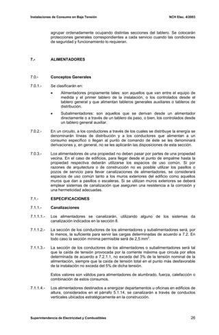 Instalaciones de Consumo en Baja Tensión NCH Elec. 4/2003
agrupar ordenadamente ocupando distintas secciones del tablero. Se colocarán
protecciones generales correspondientes a cada servicio cuando las condiciones
de seguridad y funcionamiento lo requieran.
7.- ALIMENTADORES
7.0.- Conceptos Generales
7.0.1.- Se clasificarán en:
• Alimentadores propiamente tales: son aquellos que van entre el equipo de
medida y el primer tablero de la instalación, o los controlados desde el
tablero general y que alimentan tableros generales auxiliares o tableros de
distribución.
• Subalimentadores: son aquellos que se derivan desde un alimentador
directamente o a través de un tablero da paso, o bien, los controlados desde
un tablero general auxiliar.
7.0.2.- En un circuito, a los conductores a través de los cuales se distribuye la energía se
denominarán líneas de distribución y a los conductores que alimentan a un
consumo específico o llegan al punto de comando de éste se les denominará
derivaciones y, en general, no se les aplicarán las disposiciones de esta sección.
7.0.3.- Los alimentadores de una propiedad no deben pasar por partes de una propiedad
vecina. En el caso de edificios, para llegar desde el punto de empalme hasta la
propiedad respectiva deberán utilizarse los espacios de uso común. Si por
razones de arquitectura o de construcción no es posible utilizar los pasillos o
pozos de servicio para llevar canalizaciones de alimentadores, se considerará
espacios de uso común tanto a los muros exteriores del edificio como aquellos
muros que dan a pasillos o escaleras. Si se utilizan muros exteriores se deberá
emplear sistemas de canalización que aseguren una resistencia a la corrosión y
una hermeticidad adecuadas.
7.1.- ESPECIFICACIONES
7.1.1.- Canalizaciones
7.1.1.1.- Los alimentadores se canalizarán, utilizando alguno de los sistemas da
canalización indicados en la sección 8.
7.1.1.2.- La sección de los conductores de los alimentadores y subalimentadores será, por
lo menos, la suficiente para servir las cargas determinadas de acuerdo a 7.2. En
todo caso la sección mínima permisible será de 2,5 mm2
.
7.1.1.3.- La sección de los conductores de los alimentadores o subalimentadores será tal
que la caída de tensión provocada por la corriente máxima que circula por ellos
determinada de acuerdo a 7.2.1.1, no exceda del 3% de la tensión nominal de la
alimentación, siempre que la caída de tensión total en el punto más desfavorable
de la instalación no exceda del 5% de dicha tensión.
Estos valores son válidos para alimentadores de alumbrado, fuerza, calefacción o
combinación de estos consumos.
7.1.1.4.- Los alimentadores destinados a energizar departamentos u oficinas en edificios de
altura, considerados en el párrafo 5.1.14, se canalizarán a través de conductos
verticales ubicados estratégicamente en la construcción.
Superintendencia de Electricidad y Combustibles 26
 