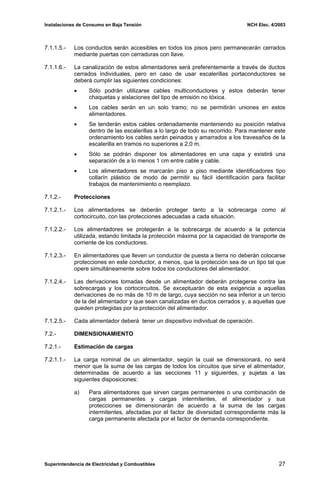 Instalaciones de Consumo en Baja Tensión NCH Elec. 4/2003
7.1.1.5.- Los conductos serán accesibles en todos los pisos pero permanecerán cerrados
mediante puertas con cerraduras con llave.
7.1.1.6.- La canalización de estos alimentadores será preferentemente a través de ductos
cerrados individuales, pero en caso de usar escalerillas portaconductores se
deberá cumplir las siguientes condiciones:
• Sólo podrán utilizarse cables multiconductores y estos deberán tener
chaquetas y aislaciones del tipo de emisión no tóxica.
• Los cables serán en un solo tramo; no se permitirán uniones en estos
alimentadores.
• Se tenderán estos cables ordenadamente manteniendo su posición relativa
dentro de las escalerillas a lo largo de todo su recorrido. Para mantener este
ordenamiento los cables serán peinados y amarrados a los travesaños de la
escalerilla en tramos no superiores a 2,0 m.
• Sólo se podrán disponer los alimentadores en una capa y existirá una
separación de a lo menos 1 cm entre cable y cable.
• Los alimentadores se marcarán piso a piso mediante identificadores tipo
collarín plástico de modo de permitir su fácil identificación para facilitar
trabajos de mantenimiento o reemplazo.
7.1.2.- Protecciones
7.1.2.1.- Los alimentadores se deberán proteger tanto a la sobrecarga como al
cortocircuito, con las protecciones adecuadas a cada situación.
7.1.2.2.- Los alimentadores se protegerán a la sobrecarga de acuerdo a la potencia
utilizada, estando limitada la protección máxima por la capacidad de transporte de
corriente de los conductores.
7.1.2.3.- En alimentadores que lleven un conductor de puesta a tierra no deberán colocarse
protecciones en este conductor, a menos, que la protección sea de un tipo tal que
opere simultáneamente sobre todos los conductores del alimentador.
7.1.2.4.- Las derivaciones tomadas desde un alimentador deberán protegerse contra las
sobrecargas y los cortocircuitos. Se exceptuarán de esta exigencia a aquellas
derivaciones de no más de 10 m de largo, cuya sección no sea inferior a un tercio
de la del alimentador y que sean canalizadas en ductos cerrados y, a aquellas que
queden protegidas por la protección del alimentador.
7.1.2.5.- Cada alimentador deberá tener un dispositivo individual de operación.
7.2.- DIMENSIONAMIENTO
7.2.1.- Estimación de cargas
7.2.1.1.- La carga nominal de un alimentador, según la cual se dimensionará, no será
menor que la suma de las cargas de todos los circuitos que sirve el alimentador,
determinadas de acuerdo a las secciones 11 y siguientes, y sujetas a las
siguientes disposiciones:
a) Para alimentadores que sirven cargas permanentes o una combinación de
cargas permanentes y cargas intermitentes, el alimentador y sus
protecciones se dimensionarán de acuerdo a la suma de las cargas
intermitentes, afectadas por el factor de diversidad correspondiente más la
carga permanente afectada por el factor de demanda correspondiente.
Superintendencia de Electricidad y Combustibles 27
 