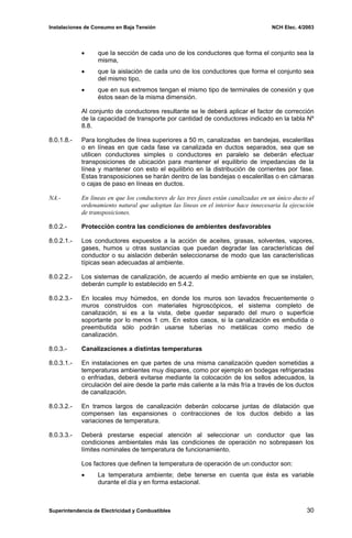 Instalaciones de Consumo en Baja Tensión NCH Elec. 4/2003
• que la sección de cada uno de los conductores que forma el conjunto sea la
misma,
• que la aislación de cada uno de los conductores que forma el conjunto sea
del mismo tipo,
• que en sus extremos tengan el mismo tipo de terminales de conexión y que
éstos sean de la misma dimensión.
Al conjunto de conductores resultante se le deberá aplicar el factor de corrección
de la capacidad de transporte por cantidad de conductores indicado en la tabla Nº
8.8.
8.0.1.8.- Para longitudes de línea superiores a 50 m, canalizadas en bandejas, escalerillas
o en líneas en que cada fase va canalizada en ductos separados, sea que se
utilicen conductores simples o conductores en paralelo se deberán efectuar
transposiciones de ubicación para mantener el equilibrio de impedancias de la
línea y mantener con esto el equilibrio en la distribución de corrientes por fase.
Estas transposiciones se harán dentro de las bandejas o escalerillas o en cámaras
o cajas de paso en líneas en ductos.
NA.- En líneas en que los conductores de las tres fases están canalizadas en un único ducto el
ordenamiento natural que adoptan las líneas en el interior hace innecesaria la ejecución
de transposiciones.
8.0.2.- Protección contra las condiciones de ambientes desfavorables
8.0.2.1.- Los conductores expuestos a la acción de aceites, grasas, solventes, vapores,
gases, humos u otras sustancias que puedan degradar las características del
conductor o su aislación deberán seleccionarse de modo que las características
típicas sean adecuadas al ambiente.
8.0.2.2.- Los sistemas de canalización, de acuerdo al medio ambiente en que se instalen,
deberán cumplir lo establecido en 5.4.2.
8.0.2.3.- En locales muy húmedos, en donde los muros son lavados frecuentemente o
muros construidos con materiales higroscópicos, el sistema completo de
canalización, si es a la vista, debe quedar separado del muro o superficie
soportante por lo menos 1 cm. En estos casos, si la canalización es embutida o
preembutida sólo podrán usarse tuberías no metálicas como medio de
canalización.
8.0.3.- Canalizaciones a distintas temperaturas
8.0.3.1.- En instalaciones en que partes de una misma canalización queden sometidas a
temperaturas ambientes muy dispares, como por ejemplo en bodegas refrigeradas
o enfriadas, deberá evitarse mediante la colocación de los sellos adecuados, la
circulación del aire desde la parte más caliente a la más fría a través de los ductos
de canalización.
8.0.3.2.- En tramos largos de canalización deberán colocarse juntas de dilatación que
compensen las expansiones o contracciones de los ductos debido a las
variaciones de temperatura.
8.0.3.3.- Deberá prestarse especial atención al seleccionar un conductor que las
condiciones ambientales más las condiciones de operación no sobrepasen los
límites nominales de temperatura de funcionamiento.
Los factores que definen la temperatura de operación de un conductor son:
• La temperatura ambiente; debe tenerse en cuenta que ésta es variable
durante el día y en forma estacional.
Superintendencia de Electricidad y Combustibles 30
 