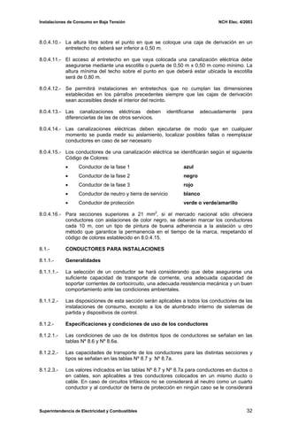 Instalaciones de Consumo en Baja Tensión NCH Elec. 4/2003
8.0.4.10.- La altura libre sobre el punto en que se coloque una caja de derivación en un
entretecho no deberá ser inferior a 0,50 m.
8.0.4.11.- El acceso al entretecho en que vaya colocada una canalización eléctrica debe
asegurarse mediante una escotilla o puerta de 0,50 m x 0,50 m como mínimo. La
altura mínima del techo sobre el punto en que deberá estar ubicada la escotilla
será de 0,80 m.
8.0.4.12.- Se permitirá instalaciones en entretechos que no cumplan las dimensiones
establecidas en los párrafos precedentes siempre que las cajas de derivación
sean accesibles desde el interior del recinto.
8.0.4.13.- Las canalizaciones eléctricas deben identificarse adecuadamente para
diferenciarlas de las de otros servicios.
8.0.4.14.- Las canalizaciones eléctricas deben ejecutarse de modo que en cualquier
momento se pueda medir su aislamiento, localizar posibles fallas o reemplazar
conductores en caso de ser necesario
8.0.4.15.- Los conductores de una canalización eléctrica se identificarán según el siguiente
Código de Colores:
• Conductor de la fase 1 azul
• Conductor de la fase 2 negro
• Conductor de la fase 3 rojo
• Conductor de neutro y tierra de servicio blanco
• Conductor de protección verde o verde/amarillo
8.0.4.16.- Para secciones superiores a 21 mm2
, si el mercado nacional sólo ofreciera
conductores con aislaciones de color negro, se deberán marcar los conductores
cada 10 m, con un tipo de pintura de buena adherencia a la aislación u otro
método que garantice la permanencia en el tiempo de la marca, respetando el
código de colores establecido en 8.0.4.15.
8.1.- CONDUCTORES PARA INSTALACIONES
8.1.1.- Generalidades
8.1.1.1.- La selección de un conductor se hará considerando que debe asegurarse una
suficiente capacidad de transporte de corriente, una adecuada capacidad de
soportar corrientes de cortocircuito, una adecuada resistencia mecánica y un buen
comportamiento ante las condiciones ambientales.
8.1.1.2.- Las disposiciones de esta sección serán aplicables a todos los conductores de las
instalaciones de consumo, excepto a los de alumbrado interno de sistemas de
partida y dispositivos de control.
8.1.2.- Especificaciones y condiciones de uso de los conductores
8.1.2.1.- Las condiciones de uso de los distintos tipos de conductores se señalan en las
tablas Nº 8.6 y Nº 8.6a.
8.1.2.2.- Las capacidades de transporte de los conductores para las distintas secciones y
tipos se señalan en las tablas Nº 8.7 y Nº 8.7a.
8.1.2.3.- Los valores indicados en las tablas Nº 8.7 y Nº 8.7a para conductores en ductos o
en cables, son aplicables a tres conductores colocados en un mismo ducto o
cable. En caso de circuitos trifásicos no se considerará al neutro como un cuarto
conductor y al conductor de tierra de protección en ningún caso se le considerará
Superintendencia de Electricidad y Combustibles 32
 