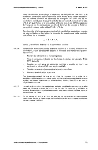 Instalaciones de Consumo en Baja Tensión NCH Elec. 4/2003
como un conductor activo al fijar la capacidad de transporte de una línea. Si el
número de conductores activos colocados en un mismo ducto o cable excede de
tres, se deberá disminuir la capacidad de transporte de cada uno de los
conductores individuales de acuerdo al factor de corrección fn indicado en la tabla
Nº 8.8. En igual forma, si la temperatura ambiente excede de 30ºC la capacidad
de transporte de los conductores se deberá disminuir de acuerdo al factor de
corrección ft indicado en las tablas Nº 8.9 y Nº 8.9a.
De este modo, si la temperatura ambiente y/o la cantidad de conductores exceden
los valores fijados en las tablas, la corriente de servicio para cada conductor
estará fijada por la expresión:
n
t
t
s f
f
I
I ×
×
=
Siendo It la corriente de tabla e Is la corriente de servicio.
8.1.2.4.- Identificación de los conductores. Sobre la aislación o la cubierta exterior de los
conductores, según corresponda, deberán ir impresas a lo menos las siguientes
indicaciones:
• Nombre del fabricante o su marca registrada
• Tipo de conductor, indicado por las letras de código, por ejemplo, THW,
NYA, EVA, etc.
• Sección en mm2
para las secciones métricas y sección en mm2
y en
paréntesis el número AWG para secciones AWG.
• Tensión de servicio. Corresponde a la tensión entre fases
• Número de certificación, si procede.
Esta inscripción deberá hacerse en un color de contraste con el color de la
aislación o cubierta del conductor de modo tal que esta información sea fácilmente
legible y se deberá repetir con un espaciamiento máximo de 0,50 m, en toda la
longitud del conductor.
8.1.2.5 Los radios de curvatura de conductores aislados no deberán ser menores a ocho
veces el diámetro externo del conductor, incluida su aislación y cubierta, si
procede. Para cables con pantalla este radio será como mínimo de doce veces el
diámetro total del cable.
8.1.2.6.- En las tablas Nº 8.6 a Nº 8.10 se indican las características constructivas,
condiciones de uso y condiciones de instalación de los conductores usuales en
instalaciones de consumo.
Superintendencia de Electricidad y Combustibles 33
 