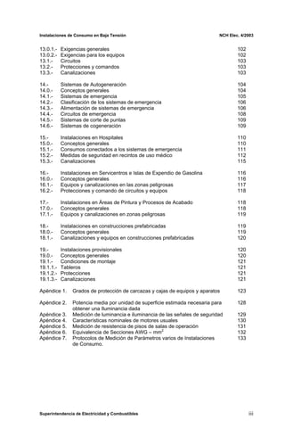 Instalaciones de Consumo en Baja Tensión NCH Elec. 4/2003
13.0.1.- Exigencias generales 102
13.0.2.- Exigencias para los equipos 102
13.1.- Circuitos 103
13.2.- Protecciones y comandos 103
13.3.- Canalizaciones 103
14.- Sistemas de Autogeneración 104
14.0.- Conceptos generales 104
14.1.- Sistemas de emergencia 105
14.2.- Clasificación de los sistemas de emergencia 106
14.3.- Alimentación de sistemas de emergencia 106
14.4.- Circuitos de emergencia 108
14.5.- Sistemas de corte de puntas 109
14.6.- Sistemas de cogeneración 109
15.- Instalaciones en Hospitales 110
15.0.- Conceptos generales 110
15.1.- Consumos conectados a los sistemas de emergencia 111
15.2.- Medidas de seguridad en recintos de uso médico 112
15.3.- Canalizaciones 115
16.- Instalaciones en Servicentros e Islas de Expendio de Gasolina 116
16.0.- Conceptos generales 116
16.1.- Equipos y canalizaciones en las zonas peligrosas 117
16.2.- Protecciones y comando de circuitos y equipos 118
17.- Instalaciones en Áreas de Pintura y Procesos de Acabado 118
17.0.- Conceptos generales 118
17.1.- Equipos y canalizaciones en zonas peligrosas 119
18.- Instalaciones en construcciones prefabricadas 119
18.0.- Conceptos generales 119
18.1.- Canalizaciones y equipos en construcciones prefabricadas 120
19.- Instalaciones provisionales 120
19.0.- Conceptos generales 120
19.1.- Condiciones de montaje 121
19.1.1.- Tableros 121
19.1.2.- Protecciones 121
19.1.3.- Canalizaciones 121
Apéndice 1. Grados de protección de carcazas y cajas de equipos y aparatos 123
Apéndice 2. Potencia media por unidad de superficie estimada necesaria para 128
obtener una Iluminancia dada
Apéndice 3. Medición de luminancia e iluminancia de las señales de seguridad 129
Apéndice 4. Características nominales de motores usuales 130
Apéndice 5. Medición de resistencia de pisos de salas de operación 131
Apéndice 6. Equivalencia de Secciones AWG – mm2
132
Apéndice 7. Protocolos de Medición de Parámetros varios de Instalaciones 133
de Consumo.
Superintendencia de Electricidad y Combustibles iii
 