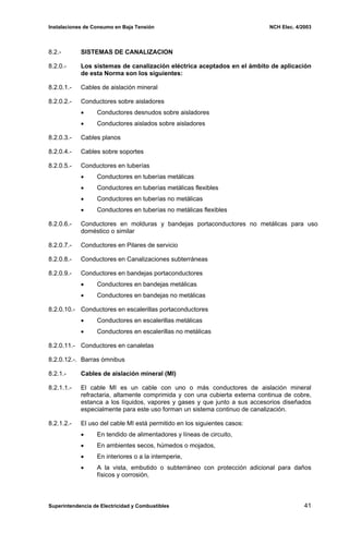 Instalaciones de Consumo en Baja Tensión NCH Elec. 4/2003
8.2.- SISTEMAS DE CANALIZACION
8.2.0.- Los sistemas de canalización eléctrica aceptados en el ámbito de aplicación
de esta Norma son los siguientes:
8.2.0.1.- Cables de aislación mineral
8.2.0.2.- Conductores sobre aisladores
• Conductores desnudos sobre aisladores
• Conductores aislados sobre aisladores
8.2.0.3.- Cables planos
8.2.0.4.- Cables sobre soportes
8.2.0.5.- Conductores en tuberías
• Conductores en tuberías metálicas
• Conductores en tuberías metálicas flexibles
• Conductores en tuberías no metálicas
• Conductores en tuberías no metálicas flexibles
8.2.0.6.- Conductores en molduras y bandejas portaconductores no metálicas para uso
doméstico o similar
8.2.0.7.- Conductores en Pilares de servicio
8.2.0.8.- Conductores en Canalizaciones subterráneas
8.2.0.9.- Conductores en bandejas portaconductores
• Conductores en bandejas metálicas
• Conductores en bandejas no metálicas
8.2.0.10.- Conductores en escalerillas portaconductores
• Conductores en escalerillas metálicas
• Conductores en escalerillas no metálicas
8.2.0.11.- Conductores en canaletas
8.2.0.12.-. Barras ómnibus
8.2.1.- Cables de aislación mineral (MI)
8.2.1.1.- El cable MI es un cable con uno o más conductores de aislación mineral
refractaria, altamente comprimida y con una cubierta externa continua de cobre,
estanca a los líquidos, vapores y gases y que junto a sus accesorios diseñados
especialmente para este uso forman un sistema continuo de canalización.
8.2.1.2.- El uso del cable MI está permitido en los siguientes casos:
• En tendido de alimentadores y líneas de circuito,
• En ambientes secos, húmedos o mojados,
• En interiores o a la intemperie,
• A la vista, embutido o subterráneo con protección adicional para daños
físicos y corrosión,
Superintendencia de Electricidad y Combustibles 41
 