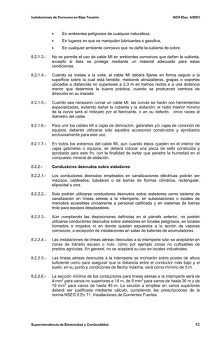 Instalaciones de Consumo en Baja Tensión NCH Elec. 4/2003
• En ambientes peligrosos de cualquier naturaleza,
• En lugares en que se manipulen lubricantes o gasolina,
• En cualquier ambiente corrosivo que no dañe la cubierta de cobre.
8.2.1.3.- No se permite el uso de cable MI en ambientes corrosivos que dañen la cubierta,
excepto si ésta se protege mediante un material adecuado para estas
condiciones.
8.2.1.4.- Cuando se instale a la vista, el cable MI deberá fijarse en forma segura a la
superficie sobre la cual está tendido, mediante abrazaderas, grapas o soportes
ubicados a distancias no superiores a 2,0 m en tramos rectos o a una distancia
menor que determine la buena práctica, cuando se produzcan cambios de
dirección en su trazado.
8.2.1.5.- Cuando sea necesario curvar un cable MI, las curvas se harán con herramientas
especializadas, evitando dañar la cubierta y la aislación; el radio interior mínimo
de la curva será el indicado por el fabricante, o en su defecto, cinco veces el
diámetro del cable.
8.2.1.6.- Para unir los cables MI a cajas de derivación, gabinetes y/o cajas de conexión de
equipos, deberán utilizarse sólo aquellos accesorios construidos y aprobados
exclusivamente para este uso.
8.2.1.7.- En todos los extremos del cable MI, aun cuando éstos queden en el interior de
cajas gabinetes o equipos, se deberá colocar una pieza de sello construida y
aprobada para este fin, con la finalidad de evitar que penetre la humedad en el
compuesto mineral de aislación.
8.2.2.- Conductores desnudos sobre aisladores
8.2.2.1.- Los conductores desnudos empleados en canalizaciones eléctricas podrán ser
macizos, cableados, tubulares o de barras de formas cilíndrica, rectangular,
elipsoidal u otra.
8.2.2.2.- Solo podrán utilizarse conductores desnudos sobre aisladores como sistema de
canalización en líneas aéreas a la intemperie, en subestaciones o locales de
maniobra accesibles únicamente a personal calificado y en sistemas de barras
trole para equipos desplazables.
8.2.2.3.- Aún cumpliendo las disposiciones definidas en el párrafo anterior, no podrán
utilizarse conductores desnudos sobre aisladores en locales peligrosos, en locales
húmedos o mojados ni en donde queden expuestos a la acción de vapores
corrosivos, a excepción de instalaciones en salas de baterías de acumuladores.
8.2.2.4.- Las instalaciones de líneas aéreas desnudas a la intemperie sólo se aceptarán en
zonas de tránsito escaso o nulo, como por ejemplo zonas no cultivables de
predios agrícolas. En general, no se aceptará su uso en locales industriales.
8.2.2.5.- Las líneas aéreas desnudas a la intemperie se montarán sobre postes de altura
suficiente como para asegurar que la distancia entre el conductor más bajo y el
suelo, en su punto y condiciones de flecha máxima, será como mínimo de 5 m.
8.2.2.6.- La sección mínima de los conductores para líneas aéreas a la intemperie será de
4 mm2
para vanos no superiores a 10 m, de 6 mm2
para vanos de hasta 30 m y de
10 mm2
para vanos de hasta 45 m. La sección a emplear en vanos superiores
deberá ser justificada mediante cálculo, cumpliendo las prescripciones de la
norma NSEG 5 En 71, Instalaciones de Corrientes Fuertes.
Superintendencia de Electricidad y Combustibles 42
 