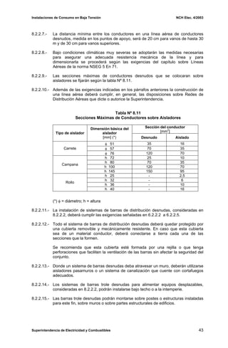 Instalaciones de Consumo en Baja Tensión NCH Elec. 4/2003
8.2.2.7.- La distancia mínima entre los conductores en una línea aérea de conductores
desnudos, medida en los puntos de apoyo, será de 20 cm para vanos de hasta 30
m y de 30 cm para vanos superiores.
8.2.2.8.- Bajo condiciones climáticas muy severas se adoptarán las medidas necesarias
para asegurar una adecuada resistencia mecánica de la línea y para
dimensionarla se procederá según las exigencias del capítulo sobre Líneas
Aéreas de la norma NSEG 5 En 71.
8.2.2.9.- Las secciones máximas de conductores desnudos que se colocaran sobre
aisladores se fijarán según la tabla Nº 8.11.
8.2.2.10.- Además de las exigencias indicadas en los párrafos anteriores la construcción de
una línea aérea deberá cumplir, en general, las disposiciones sobre Redes de
Distribución Aéreas que dicte o autorice la Superintendencia.
Tabla Nº 8.11
Secciones Máximas de Conductores sobre Aisladores
Sección del conductor
[mm2
]
Tipo de aislador
Dimensión básica del
aislador
[mm] (*) Desnudo Aislado
φ 51 35 16
φ 57 70 35
Carrete
φ 76 120 70
h 72 25 10
h 80 70 35
h 100 120 70
Campana
h 145 150 95
h 25 - 2,5
h 32 - 6
h 36 - 10
Rollo
h 40 - 16
(*) φ = diámetro; h = altura
8.2.2.11.- La instalación de sistemas de barras de distribución desnudas, consideradas en
8.2.2.2, deberá cumplir las exigencias señaladas en 6.2.2.2 a 6.2.2.5.
8.2.2.12.- Todo el sistema de barras de distribución desnudas deberá quedar protegido por
una cubierta removible y mecánicamente resistente. En caso que esta cubierta
sea de un material conductor, deberá conectarse a tierra cada una de las
secciones que la formen.
Se recomienda que esta cubierta esté formada por una rejilla o que tenga
perforaciones que faciliten la ventilación de las barras sin afectar la seguridad del
conjunto.
8.2.2.13.- Donde un sistema de barras desnudas deba atravesar un muro, deberán utilizarse
aisladores pasamuros o un sistema de canalización que cuente con cortafuegos
adecuados.
8.2.2.14.- Los sistemas de barras trole desnudas para alimentar equipos desplazables,
consideradas en 8.2.2.2, podrán instalarse bajo techo o a la intemperie.
8.2.2.15.- Las barras trole desnudas podrán montarse sobre postes o estructuras instaladas
para este fin, sobre muros o sobre partes estructurales de edificios.
Superintendencia de Electricidad y Combustibles 43
 