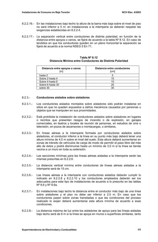 Instalaciones de Consumo en Baja Tensión NCH Elec. 4/2003
8.2.2.16.- En las instalaciones bajo techo la altura de la barra más baja sobre el nivel de piso
no será inferior a 5 m; en instalaciones a la intemperie se deberán respetar las
exigencias establecidas en 8.2.2.4.
8.2.2.17.- La separación vertical entre conductores de distinta polaridad, en función de la
distancia entre apoyos o vanos, se fijará de acuerdo a la tabla Nº 8.12. En caso de
tendidos en que los conductores queden en un plano horizontal la separación se
fijará de acuerdo a la norma NSEG 5 En 71.
Tabla Nº 8.12
Distancia Mínima entre Conductores de Distinta Polaridad
Distancia entre apoyos o vanos
[m]
Distancia entre conductores
[cm]
hasta 2 5
Sobre 2 hasta 4 10
Sobre 4 hasta 6 15
Sobre 6 hasta 30 20
sobre 30 30
8.2.3.- Conductores aislados sobre aisladores
8.2.3.1.- Los conductores aislados montados sobre aisladores sólo podrán instalarse en
sitios en que no queden expuestos a daños mecánicos causados por personas u
objetos que se manipulen en sus proximidades.
8.2.3.2.- Está prohibida la instalación de conductores aislados sobre aisladores en lugares
o recintos que presenten riesgos de incendio o de explosión, en garajes
comerciales, en teatros y locales de reunión de personas, en estudios de cine o
televisión, en pozos de ascensores o montacargas, o similares.
8.2.3.3.- En líneas aéreas a la intemperie formada por conductores aislados sobre
aisladores, el conductor inferior a la línea en su punto más bajo deberá tener una
altura mínima de 4,0 m sobre el nivel del suelo. Esta altura deberá aumentarse en
zonas de tránsito de vehículos de carga de modo de permitir el paso libre del más
alto de éstos y podrá disminuirse hasta un mínimo de 3,0 m si la línea se tiende
vecina a un muro en toda su extensión.
8.2.3.4.- Las secciones mínimas para las líneas aéreas aisladas a la intemperie serán las
mismas prescritas en 8.2.2.6.
8.2.3.5.- La distancia vertical mínima entre conductores de líneas aéreas aisladas a la
intemperie será de 15 cm.
8.2.3.6.- Las líneas aéreas a la intemperie con conductores aislados deberán cumplir lo
indicado en 8.2.2.8 y 8.2.2.10 y los conductores empleados deberán ser los
adecuados para este tipo de instalaciones de acuerdo a lo prescrito en las tablas
Nº 8.6 y Nº 8.6a.
8.2.3.7.- En instalaciones bajo techo la distancia entre el conductor más bajo de una línea
sobre aisladores y el piso no debe ser inferior a 2,5 m. En caso que los
conductores pasen sobre zonas transitadas o que las condiciones del proceso
realizado lo exijan deberá aumentarse esta altura mínima de acuerdo a esas
condiciones.
8.2.3.8.- La distancia máxima de luz entre los aisladores de apoyo para las líneas aisladas
bajo techo será de 6 m si la línea se apoya en muros o superficies similares, tanto
Superintendencia de Electricidad y Combustibles 44
 