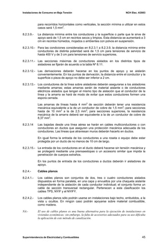 Instalaciones de Consumo en Baja Tensión NCH Elec. 4/2003
para recorridos horizontales como verticales, la sección mínima a utilizar en estos
casos será 1,5 mm2
.
8.2.3.9.- La distancia mínima entre los conductores y la superficie o parte que le sirve de
apoyo será de 1,5 cm en recintos secos y limpios. Esta distancia se aumentará a 3
cm en recintos húmedos, mojados o ambientes con polvos en suspensión.
8.2.3.10.- Para las condiciones consideradas en 8.2.3.1 a 8.2.3.9, la distancia mínima entre
conductores de distinta polaridad será de 1,5 cm para tensiones de servicio de
hasta 400 V y de 3 cm para tensiones de servicio superiores.
8.2.3.11.- Las secciones máximas de conductores aislados en los distintos tipos de
aisladores se fijarán de acuerdo a la tabla Nº 8.11.
8.2.3.12.- Las derivaciones deberán hacerse en los puntos de apoyo y se aislarán
convenientemente. En los puntos de derivación, la distancia entre el conductor y la
superficie o pieza de apoyo no debe ser inferior a 2 cm.
8.2.3.13.- Los conductores de la línea sobre aisladores deberán asegurarse a los aisladores
mediante amarras; estas amarras serán de material aislante o de conductores
eléctricos aislados que tengan el mismo tipo de aislación que el conductor de la
línea y la amarra se hará de modo de evitar que estos conductores formen una
espora cerrada.
Las amarras de líneas hasta 4 mm2
de sección deberán tener una resistencia
mecánica equivalente a la de un conductor de cobre de 1,5 mm2
; para secciones
hasta de 10 mm2
a la de 2,5 mm2
; para secciones superiores, la resistencia
mecánica de la amarra deberá ser equivalente a la de un conductor de cobre de
8,37 mm2
.
8.2.3.14 Las bajadas desde una línea aérea se harán en cables multiconductores o con
conductores en ductos que aseguren una protección mecánica adecuada de los
conductores. Las líneas que atraviesan muros deberán hacerlo en ductos.
En igual forma la entrada de los conductores a una roseta o equipo debe estar
protegida por un ducto de no menos de 10 cm de largo.
8.2.3.15.- La entrada de los conductores en el ducto deberá hacerse sin tensión mecánica y
se protegerá mediante una prensaestopas o un accesorio similar que impida la
penetración de cuerpos extraños.
En los puntos de entrada de los conductores a ductos deberán ir aisladores de
apoyo.
8.2.4.- Cables planos
8.2.4.1.- Los cables planos son conjuntos de dos, tres o cuatro conductores aislados
dispuestos en forma paralela, en una capa y envueltos por una chaqueta aislante
independiente de la aislación de cada conductor individual; el conjunto forma un
cable de sección transversal rectangular. Pertenecen a esta clasificación los
cables TPS, NYIF y el NYIFY.
8.2.4.2.- Los cables planos sólo podrán usarse en instalaciones bajo techo, embutidos, a la
vista u ocultos. En ningún caso podrán apoyarse sobre material combustible,
como madera.
NA.- El uso de cables planos es una buena alternativa para la ejecución de instalaciones en
viviendas económicas; sin embargo, la falta de accesorios adecuados para su uso dificulta
la aplicación de este método de canalización.
Superintendencia de Electricidad y Combustibles 45
 