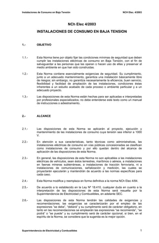 Instalaciones de Consumo en Baja Tensión NCH Elec. 4/2003
NCh Elec 4/2003
INSTALACIONES DE CONSUMO EN BAJA TENSION
1.- OBJETIVO
1.1.- Esta Norma tiene por objeto fijar las condiciones mínimas de seguridad que deben
cumplir las instalaciones eléctricas de consumo en Baja Tensión, con el fin de
salvaguardar a las personas que las operan o hacen uso de ellas y preservar el
medio ambiente en que han sido construidas.
1.2.- Esta Norma contiene esencialmente exigencias de seguridad. Su cumplimiento,
junto a un adecuado mantenimiento, garantiza una instalación básicamente libre
de riesgos; sin embargo, no garantiza necesariamente la eficiencia, buen servicio,
flexibilidad y facilidad de ampliación de las instalaciones, condiciones éstas
inherentes a un estudio acabado de cada proceso o ambiente particular y a un
adecuado proyecto.
1.3.- Las disposiciones de esta Norma están hechas para ser aplicadas e interpretadas
por profesionales especializados; no debe entenderse este texto como un manual
de instrucciones o adiestramiento.
2.- ALCANCE
2.1.- Las disposiciones de esta Norma se aplicarán al proyecto, ejecución y
mantenimiento de las instalaciones de consumo cuya tensión sea inferior a 1000
V.
2.2.- En atención a sus características, tanto técnicas como administrativas, las
instalaciones eléctricas de consumo en vías públicas concesionadas se clasifican
como instalaciones de consumo y por ello quedan dentro del alcance de
aplicación de las disposiciones de esta Norma.
2.3.- En general, las disposiciones de esta Norma no son aplicables a las instalaciones
eléctricas de vehículos, sean éstos terrestres, marítimos o aéreos, a instalaciones
en faenas mineras subterráneas, a instalaciones de tracción ferroviaria, ni a
instalaciones de comunicaciones, señalización y medición, las cuales se
proyectarán ejecutarán y mantendrán de acuerdo a las normas específicas para
cada caso.
2.4.- Esta Norma modifica y reemplaza en forma definitiva a la norma NCh Elec 4/84.
2.5.- De acuerdo a lo establecido en la Ley Nº 18.410, cualquier duda en cuanto a la
interpretación de las disposiciones de esta Norma será resuelta por la
Superintendencia de Electricidad y Combustibles, en adelante SEC.
2.6.- Las disposiciones de esta Norma tendrán las calidades de exigencias y
recomendaciones; las exigencias se caracterizarán por el empleo de las
expresiones ”se debe”, “deberá” y su cumplimento será de carácter obligatorio, en
tanto en las recomendaciones se emplearán las expresiones “se recomienda”, “se
podrá” o “se puede” y su cumplimiento será de carácter opcional, si bien, en el
espíritu de la Norma, se considera que la sugerida es la mejor opción.
Superintendencia de Electricidad y Combustibles 1
 