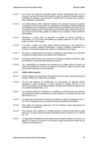 Instalaciones de Consumo en Baja Tensión NCH Elec. 4/2003
8.2.4.3.- En el caso de colocarse embutidos podrán quedar directamente bajo o en el
revoque, sea éste de mortero de cemento o yeso. No podrán instalarse ocultos o
embutidos en tabiques cuya estructura, recubrimiento y/o relleno sean madera u
otros materiales combustibles.
8.2.4.4.- Los cables planos podrán instalarse ocultos en los espacios huecos que queden
en paredes o techos construidos con materiales incombustibles. Podrán instalarse
en entretechos con envigados de madera siempre que éstos formen parte de una
construcción sólida y que el cable plano vaya colocado sobre apoyos de modo tal
que ningún punto de ellos quede en contacto con la madera u otros elementos
combustibles.
8.2.4.5.- Embutidos u ocultos sólo se permitirá su tendido en tramos verticales y
horizontales. En los tramos horizontales se aceptará tenderlos a 0,30 m de los
cielos y a 0,20 m de los pisos.
8.2.4.6.- A la vista u ocultos, los cables planos deberán afianzarse a las superficies o
puntos de soporte mediante abrazaderas o grapas metálicas resistentes a la
oxidación o de material plástico de resistencia y flexibilidad adecuadas.
8.2.4.7.- En casas o construcciones de madera o materiales combustibles no se permitirá
el empleo de cables planos como sistema de canalización.
8.2.4.8.- Al emplear cables planos como sistema de canalización deberá emplearse cajas
de derivación y accesorios aprobados para este uso.
8.2.4.9.- Las capacidades de transporte de corriente de los cables planos se fijarán de
acuerdo a la tabla Nº 8.7 grupo 2 ó la tabla Nº 8.7a grupo A, según el tipo de cable
que se esté empleando en la canalización.
8.2.5.- Cables sobre soportes
8.2.5.1.- Podrán utilizarse en este sistema de canalización sólo cables multiconductores de
los tipos TTMU, NYY, USE, EVA o similares.
8.2.5.2.- Al usar este sistema de canalización los conductores no deberán quedar
expuestos a daños mecánicos. La altura mínima de montaje será de 2 m en
tramos horizontales. Se permitirán bajadas verticales pero deberán protegerse con
una cubierta resistente bajo 1,2 m.
8.2.5.3.- Los soportes podrán ser metálicos o no metálicos y estar formados por sistemas
de abrazaderas, rieles y abrazaderas u otros similares. La distancia máxima entre
ellos será de 1,5 m.
8.2.5.4.- La separación mínima entre el cable y la superficie de apoyo del soporte será de 1
cm. No se acepta este tipo de canalización sobre superficies combustibles.
8.2.5.5.- Para cables de secciones superiores a 50 mm2
deberán usarse abrazaderas de
materiales no magnéticos.
8.2.5.6.- Si se colocan varios cables en un tendido paralelo, la distancia entre cable y cable
debe ser a lo menos igual al diámetro del cable de menor sección con un mínimo
de 1 cm.
8.2.5.7.- La capacidad de transporte de los cables sobre soportes se fijará de acuerdo a la
tabla Nº 8.7 grupo 3 ó la tabla Nº 8.7a Grupo B, según sea el tipo de cable que se
emplee en la canalización.
Superintendencia de Electricidad y Combustibles 46
 