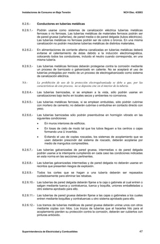 Instalaciones de Consumo en Baja Tensión NCH Elec. 4/2003
8.2.6.- Conductores en tuberías metálicas
8.2.6.1.- Podrán usarse como sistemas de canalización eléctrica tuberías metálicas
ferrosas o no ferrosas. Las tuberías metálicas de materiales ferrosos podrán ser
de pared gruesa (cañerías), de pared media o de pared delgada (tubos eléctricos).
Las tuberías metálicas no ferrosas podrán ser de cobre o bronce. En una misma
canalización no podrán mezclarse tuberías metálicas de distintos materiales.
8.2.6.2.- En alimentaciones de corriente alterna canalizadas en tuberías metálicas deberá
evitarse el calentamiento de éstas debido a la inducción electromagnética,
colocando todos los conductores, incluido el neutro cuando corresponda, en una
misma tubería.
8.2.6.3.- Las tuberías metálicas ferrosas deberán protegerse contra la corrosión mediante
un proceso de barnizado o galvanizado en caliente. No se aceptará el uso de
tuberías protegidas por medio de un proceso de electrogalvanizado como sistema
de canalización eléctrica.
NA.- La prohibición de uso de la protección electrogalvanizada se debe a que, por las
características de este proceso, no se deposita cinc en el interior de la tubería.
8.2.6.4.- Las tuberías barnizadas, si se emplean a la vista, sólo podrán usarse en
canalizaciones bajo techo en locales secos y ambientes no corrosivos.
8.2.6.5.- Las tuberías metálicas ferrosas, si se emplean embutidas, sólo podrán cubrirse
con mortero de cemento; no deberán cubrirse o embutirse en contacto directo con
yeso.
8.2.6.6.- Las tuberías barnizadas sólo podrán preembutirse en hormigón vibrado en las
siguientes condiciones:
• En muros interiores de edificios.
• En losas de cielo de modo tal que los tubos lleguen a los centros o cajas
formando una U invertida.
• Evitando el uso de coplas roscadas, los sistemas de acoplamiento que se
usen deberán prescindir del sistema de roscado, deberán acoplarse por
medio de manguitos compresibles.
8.2.6.7.- Las tuberías galvanizadas de pared gruesa, intermedias o de pared delgada
podrán usarse a la intemperie cumpliendo en cada caso las condiciones indicadas
en esta norma en las secciones pertinentes.
8.2.6.8.- Las tuberías galvanizadas intermedias y de pared delgada no deberán usarse en
recintos que presenten riesgos de explosión.
8.2.6.9.- Todos los cortes que se hagan a una tubería deberán ser repasados
cuidadosamente para eliminar las rebabas.
8.2.6.10.- Las tuberías de pared delgada deberán fijarse a la caja o gabinete al cual entren o
salgan mediante tuerca y contratuerca, tuerca y boquilla, uniones emballetadas u
otro sistema aprobado para ello.
8.2.6.11.- Las tuberías de pared gruesa deberán fijarse a las cajas o gabinetes a los cuales
entren mediante boquillas y contratuercas u otro sistema aprobado para ello.
8.2.6.12.- Los tramos de tuberías metálicas de pared gruesa deberán unirse unos con otros
mediante coplas con hilos. Los trozos de tuberías que al hacerles hilo para el
acoplamiento pierden su protección contra la corrosión, deberán ser cubiertos con
pinturas antióxido.
Superintendencia de Electricidad y Combustibles 47
 
