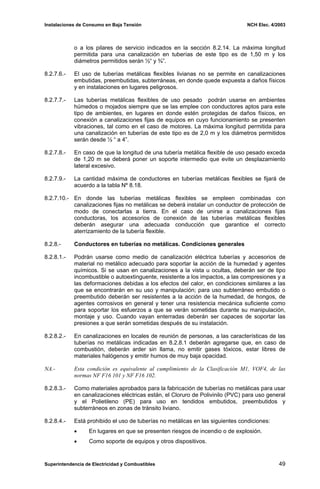 Instalaciones de Consumo en Baja Tensión NCH Elec. 4/2003
o a los pilares de servicio indicados en la sección 8.2.14. La máxima longitud
permitida para una canalización en tuberías de este tipo es de 1,50 m y los
diámetros permitidos serán ½“ y ¾”.
8.2.7.6.- El uso de tuberías metálicas flexibles livianas no se permite en canalizaciones
embutidas, preembutidas, subterráneas, en donde quede expuesta a daños físicos
y en instalaciones en lugares peligrosos.
8.2.7.7.- Las tuberías metálicas flexibles de uso pesado podrán usarse en ambientes
húmedos o mojados siempre que se las emplee con conductores aptos para este
tipo de ambientes, en lugares en donde estén protegidas de daños físicos, en
conexión a canalizaciones fijas de equipos en cuyo funcionamiento se presenten
vibraciones, tal como en el caso de motores. La máxima longitud permitida para
una canalización en tuberías de este tipo es de 2,0 m y los diámetros permitidos
serán desde ½ “ a 4”.
8.2.7.8.- En caso de que la longitud de una tubería metálica flexible de uso pesado exceda
de 1,20 m se deberá poner un soporte intermedio que evite un desplazamiento
lateral excesivo.
8.2.7.9.- La cantidad máxima de conductores en tuberías metálicas flexibles se fijará de
acuerdo a la tabla Nº 8.18.
8.2.7.10.- En donde las tuberías metálicas flexibles se empleen combinadas con
canalizaciones fijas no metálicas se deberá instalar un conductor de protección de
modo de conectarlas a tierra. En el caso de unirse a canalizaciones fijas
conductoras, los accesorios de conexión de las tuberías metálicas flexibles
deberán asegurar una adecuada conducción que garantice el correcto
aterrizamiento de la tubería flexible.
8.2.8.- Conductores en tuberías no metálicas. Condiciones generales
8.2.8.1.- Podrán usarse como medio de canalización eléctrica tuberías y accesorios de
material no metálico adecuado para soportar la acción de la humedad y agentes
químicos. Si se usan en canalizaciones a la vista u ocultas, deberán ser de tipo
incombustible o autoextinguente, resistente a los impactos, a las compresiones y a
las deformaciones debidas a los efectos del calor, en condiciones similares a las
que se encontrarán en su uso y manipulación; para uso subterráneo embutido o
preembutido deberán ser resistentes a la acción de la humedad, de hongos, de
agentes corrosivos en general y tener una resistencia mecánica suficiente como
para soportar los esfuerzos a que se verán sometidas durante su manipulación,
montaje y uso. Cuando vayan enterradas deberán ser capaces de soportar las
presiones a que serán sometidas después de su instalación.
8.2.8.2.- En canalizaciones en locales de reunión de personas, a las características de las
tuberías no metálicas indicadas en 8.2.8.1 deberán agregarse que, en caso de
combustión, deberán arder sin llama, no emitir gases tóxicos, estar libres de
materiales halógenos y emitir humos de muy baja opacidad.
NA.- Esta condición es equivalente al cumplimiento de la Clasificación M1, VOF4, de las
normas NF F16 101 y NF F16 102.
8.2.8.3.- Como materiales aprobados para la fabricación de tuberías no metálicas para usar
en canalizaciones eléctricas están, el Cloruro de Polivinilo (PVC) para uso general
y el Polietileno (PE) para uso en tendidos embutidos, preembutidos y
subterráneos en zonas de tránsito liviano.
8.2.8.4.- Está prohibido el uso de tuberías no metálicas en las siguientes condiciones:
• En lugares en que se presenten riesgos de incendio o de explosión.
• Como soporte de equipos y otros dispositivos.
Superintendencia de Electricidad y Combustibles 49
 