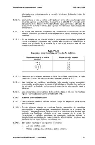 Instalaciones de Consumo en Baja Tensión NCH Elec. 4/2003
adecuadamente protegidas contra la corrosión, en el caso de tuberías rígidas de
tipo pesado.
8.2.9.10.- Las tuberías a la vista u ocultas serán fijadas en forma adecuada; la separación
entre los soportes se determinará, de acuerdo a la tabla Nº 8.14. Se colocarán
abrazaderas a una distancia mínima de 0,4 m de cajas, gabinetes de tableros o de
cualquier otro extremo de tubería. Los soportes deberán ser de material resistente
a la corrosión.
8.2.9.11.- En donde sea necesario compensar las contracciones o dilataciones de las
tuberías producidas por efectos de la temperatura se deberá colocar juntas de
dilatación.
8.2.9.12.- En las entradas de las tuberías a cajas u otros accesorios similares se deberá
colocar una boquilla o adaptador para proteger a los conductores de la fricción, a
menos que el diseño de la entrada de la caja o el accesorio sea tal que
proporcione dicha protección.
Tabla Nº 8.14
Separación entre Soportes para Tuberías No Metálicas
Diámetro nominal de la tubería
[pulgadas]
Separación entre soportes
[m]
½ a ¾
1 a 2
2 ½ a 3
3 ½ a 5
6
1,20
1,50
1,80
2,00
2,50
8.2.9.13.- Las curvas en tuberías no metálicas se harán de modo de no dañarlas y el radio
de curvatura deberá ser como mínimo el prescrito en la tabla Nº 8.13.
8.2.9.14.- Las tuberías no metálicas semirígidas sólo podrán usarse embutidas,
preembutidas y subterráneas en zonas de tránsito liviano. Atendiendo a su forma
de fabricación se tenderán en tramos continuos evitando uniones entre cajas o
cámaras.
8.2.9.15.- Las características dimensionales de los distintos tipos de tuberías no metálicas
rígidas y semirígidas se muestran en la tabla Nº 8.15.
8.2.10.- Tuberías no metálicas flexibles
8.2.10.1.- Las tuberías no metálicas flexibles deberán cumplir las exigencias de la Norma
NCh 2015 Of.86.
8.2.10.2.- Podrán utilizarse tuberías no metálicas flexibles construidas de materiales
incombustibles o autoextinguentes y resistentes a la acción de la humedad, la
corrosión y agentes climáticos. Deberán construirse y dimensionarse de modo que
teniendo una flexibilidad suficiente como para curvarse sin la ayuda de
herramientas o métodos especiales, su resistencia mecánica, espesor y
características constructivas las hagan resistentes a los impactos y presiones que
puedan encontrar en condiciones normales de uso.
8.2.10.3.- Sólo podrán instalarse en las siguientes condiciones:
• A la vista en sitios secos.
• Ocultas en tabiquerías, entretechos o sitios similares.
Superintendencia de Electricidad y Combustibles 51
 