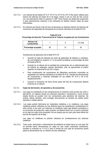 Instalaciones de Consumo en Baja Tensión NCH Elec. 4/2003
8.2.11.4.- Los valores de las tablas Nº 8.17, Nº 8.17a, Nº 8.18 y Nº 8.18a serán válidos para
tramos de tuberías de hasta 20 m de largo, rectos o con no más de dos curvas
con una desviación total no superior a 180º: Para tramos de distancias superiores
o para desviaciones mayores a las indicadas se deberá colocar cajas de paso
intermedias.
8.2.11.5.- En tuberías que lleven más de tres conductores se deberán aplicar los factores de
corrección de capacidad de transporte de corriente indicados en la tabla Nº 8.8.
Tabla Nº 8.16
Porcentaje de Sección Transversal de la Tubería ocupada por los Conductores
Número de
conductores
1 2 3 ó más
Porcentaje ocupado 50 31 35
Condiciones de aplicación de la tabla Nº 8.16:
• Cuando se trata de tuberías de unión de gabinetes de tableros o similares,
de una longitud no superior a 1 m se podrá considerar un porcentaje de área
de hasta el 60 %.
• Cuando en el cálculo de la cantidad de conductores de un determinado tipo
de tubería se obtengan valores decimales, sólo se aproximará al entero
superior si el decimal es de 0,8 o mayor.
• Para combinación de conductores de diferentes secciones nominales se
respetarán los valores indicados en la tabla Nº 8.16, usando las dimensiones
de conductores y tuberías indicadas en las tablas Nº 8.10 y Nº 8.18,
respectivamente.
• Cuando el conductor de tierra forme parte del haz de conductores deberá
incluirse en el cálculo.
8.2.12.- Cajas de derivación, de aparatos y de accesorios
8.2.12.1.- Las cajas se emplearán en las canalizaciones en tuberías como puntos de unión o
derivación, en lugares donde se colocarán aparatos o accesorios y como puntos
desde donde se pueden tirar los conductores para alambrar las tuberías. Se
podrán utilizar también, para proteger derivaciones en tendido de cables sobre
soportes o cables planos.
8.2.12.2.- Las cajas podrán fabricarse en materiales metálicos o no metálicos. Las cajas
metálicas podrán utilizarse con los distintos tipos de canalización considerados en
esta norma; si se usan con tuberías no metálicas cada caja deberá conectarse a
un conductor de protección; esta conexión se deberá hacer con un perno colocado
en la caja con este único propósito. No se acepta que se usen para este efecto los
pernos de sujeción de la tapa.
Las cajas no metálicas no podrán utilizarse en canalizaciones con tuberías
metálicas.
8.2.12.3.- Toda unión, derivación o alimentación de artefacto se debe hacer en una caja. No
se permite hacer derivaciones en cajas en que vayan colocados accesorios,
excepto lo indicado en 11.0.2.3, pero a través de una caja de accesorios podrá
pasar la alimentación de un máximo de dos artefactos.
Superintendencia de Electricidad y Combustibles 53
 