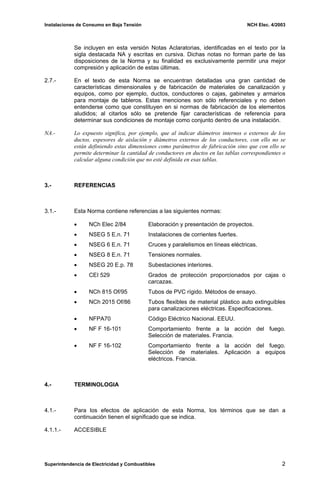 Instalaciones de Consumo en Baja Tensión NCH Elec. 4/2003
Se incluyen en esta versión Notas Aclaratorias, identificadas en el texto por la
sigla destacada NA y escritas en cursiva. Dichas notas no forman parte de las
disposiciones de la Norma y su finalidad es exclusivamente permitir una mejor
compresión y aplicación de estas últimas.
2.7.- En el texto de esta Norma se encuentran detalladas una gran cantidad de
características dimensionales y de fabricación de materiales de canalización y
equipos, como por ejemplo, ductos, conductores o cajas, gabinetes y armarios
para montaje de tableros. Estas menciones son sólo referenciales y no deben
entenderse como que constituyen en si normas de fabricación de los elementos
aludidos; al citarlos sólo se pretende fijar características de referencia para
determinar sus condiciones de montaje como conjunto dentro de una instalación.
NA.- Lo expuesto significa, por ejemplo, que al indicar diámetros internos o externos de los
ductos, espesores de aislación y diámetros externos de los conductores, con ello no se
están definiendo estas dimensiones como parámetros de fabricación sino que con ello se
permite determinar la cantidad de conductores en ductos en las tablas correspondientes o
calcular alguna condición que no esté definida en esas tablas.
3.- REFERENCIAS
3.1.- Esta Norma contiene referencias a las siguientes normas:
• NCh Elec 2/84 Elaboración y presentación de proyectos.
• NSEG 5 E.n. 71 Instalaciones de corrientes fuertes.
• NSEG 6 E.n. 71 Cruces y paralelismos en líneas eléctricas.
• NSEG 8 E.n. 71 Tensiones normales.
• NSEG 20 E.p. 78 Subestaciones interiores.
• CEI 529 Grados de protección proporcionados por cajas o
carcazas.
• NCh 815 Of/95 Tubos de PVC rígido. Métodos de ensayo.
• NCh 2015 Of/86 Tubos flexibles de material plástico auto extinguibles
para canalizaciones eléctricas. Especificaciones.
• NFPA70 Código Eléctrico Nacional. EEUU.
• NF F 16-101 Comportamiento frente a la acción del fuego.
Selección de materiales. Francia.
• NF F 16-102 Comportamiento frente a la acción del fuego.
Selección de materiales. Aplicación a equipos
eléctricos. Francia.
4.- TERMINOLOGIA
4.1.- Para los efectos de aplicación de esta Norma, los términos que se dan a
continuación tienen el significado que se indica.
4.1.1.- ACCESIBLE
Superintendencia de Electricidad y Combustibles 2
 