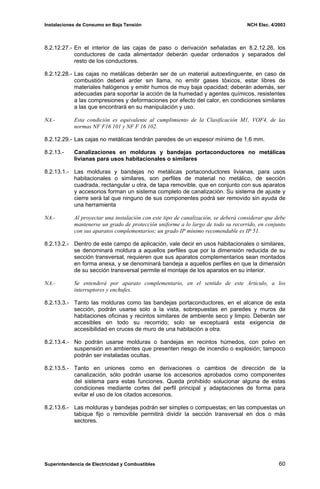 Instalaciones de Consumo en Baja Tensión NCH Elec. 4/2003
8.2.12.27.- En el interior de las cajas de paso o derivación señaladas en 8.2.12.26, los
conductores de cada alimentador deberán quedar ordenados y separados del
resto de los conductores.
8.2.12.28.- Las cajas no metálicas deberán ser de un material autoextinguente, en caso de
combustión deberá arder sin llama, no emitir gases tóxicos, estar libres de
materiales halógenos y emitir humos de muy baja opacidad; deberán además, ser
adecuadas para soportar la acción de la humedad y agentes químicos, resistentes
a las compresiones y deformaciones por efecto del calor, en condiciones similares
a las que encontrará en su manipulación y uso.
NA.- Esta condición es equivalente al cumplimiento de la Clasificación M1, VOF4, de las
normas NF F16 101 y NF F 16 102.
8.2.12.29.- Las cajas no metálicas tendrán paredes de un espesor mínimo de 1,6 mm.
8.2.13.- Canalizaciones en molduras y bandejas portaconductores no metálicas
livianas para usos habitacionales o similares
8.2.13.1.- Las molduras y bandejas no metálicas portaconductores livianas, para usos
habitacionales o similares, son perfiles de material no metálico, de sección
cuadrada, rectangular u otra, de tapa removible, que en conjunto con sus aparatos
y accesorios forman un sistema completo de canalización. Su sistema de ajuste y
cierre será tal que ninguno de sus componentes podrá ser removido sin ayuda de
una herramienta
NA.- Al proyectar una instalación con este tipo de canalización, se deberá considerar que debe
mantenerse un grado de protección uniforme a lo largo de todo su recorrido, en conjunto
con sus aparatos complementarios; un grado IP mínimo recomendable es IP 51.
8.2.13.2.- Dentro de este campo de aplicación, vale decir en usos habitacionales o similares,
se denominará moldura a aquellos perfiles que por la dimensión reducida de su
sección transversal, requieren que sus aparatos complementarios sean montados
en forma anexa, y se denominará bandeja a aquellos perfiles en que la dimensión
de su sección transversal permite el montaje de los aparatos en su interior.
NA.- Se entenderá por aparato complementario, en el sentido de este Artículo, a los
interruptores y enchufes.
8.2.13.3.- Tanto las molduras como las bandejas portaconductores, en el alcance de esta
sección, podrán usarse solo a la vista, sobrepuestas en paredes y muros de
habitaciones oficinas y recintos similares de ambiente seco y limpio. Deberán ser
accesibles en todo su recorrido; solo se exceptuará esta exigencia de
accesibilidad en cruces de muro de una habitación a otra.
8.2.13.4.- No podrán usarse molduras o bandejas en recintos húmedos, con polvo en
suspensión en ambientes que presenten riesgo de incendio o explosión; tampoco
podrán ser instaladas ocultas.
8.2.13.5.- Tanto en uniones como en derivaciones o cambios de dirección de la
canalización, sólo podrán usarse los accesorios aprobados como componentes
del sistema para estas funciones. Queda prohibido solucionar alguna de estas
condiciones mediante cortes del perfil principal y adaptaciones de forma para
evitar el uso de los citados accesorios.
8.2.13.6.- Las molduras y bandejas podrán ser simples o compuestas; en las compuestas un
tabique fijo o removible permitirá dividir la sección transversal en dos o más
sectores.
Superintendencia de Electricidad y Combustibles 60
 