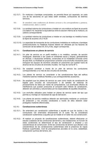 Instalaciones de Consumo en Baja Tensión NCH Elec. 4/2003
8.2.13.7.- En molduras o bandejas compuestas, se permitirá llevar por separado, en cada
una de las secciones en que éstas estén divididas, conductores de distintos
servicios.
NA.- Se entenderá como conductores de distintos servicios a los correspondientes a potencia,
comunicaciones, datos o control.
8.2.13.8.- La cantidad máxima de conductores a instalar en una moldura se fijará de acuerdo
a la tabla 8.18, haciendo la equivalencia entre la sección interna de la moldura y la
cañería correspondiente
8.2.13.9.- La cantidad máxima de conductores a instalar en una bandeja no metálica liviana
se fijará de acuerdo a 8.2.19.20
8.2.13.10.- La capacidad de transporte de los conductores instalados en molduras o bandejas
portaconductores no metálicas livianas deberá ser afectada por los factores de
corrección de las tablas 8.8, 8.9 y 8.9a, según corresponda.
8.2.14.- Canalizaciones en pilares de servicio
8.2.14.1.- Un pilar de servicio es un perfil metálico o no metálico, cerrado, de sección
rectangular, destinado a ser usado en ambientes secos y limpios, generalmente
en oficinas, o situaciones similares, construidas en la modalidad conocida como
de piso libre; su finalidad es proporcionar conexión a los enchufes necesarios para
energizar los equipos de escritorio ubicados en posiciones que quedan fuera de
alcance de los circuitos de enchufes murales. Ver hoja de norma Nº 3.
8.2.14.2.- Se aceptará canalizar a través de un pilar de servicio los conductores
correspondientes a no más de dos circuitos de enchufes.
8.2.14.3.- Los pilares de servicio se conectarán a las canalizaciones fijas del edificio
mediante tuberías metálicas flexibles y sus correspondientes accesorios.
8.2.14.4.- Se aceptará que los pilares de servicio se usen como medio de canalización de
bajada para circuitos de comunicación o de señales de sistemas de
procesamiento de datos por medio de computadoras. Los eventuales efectos de
interferencia que puedan producirse al compartir este método de canalización,
deberán ser previstos y solucionados por los especialistas de aquellas disciplinas.
8.2.14.5.- Los enchufes utilizados para instalar en pilares de servicio serán del tipo que
permita su montaje sin necesidad de caja de derivación.
8.2.14.6.- Los pilares de servicio metálicos deberán ser aterrizados mediante un conductor
de protección y los circuitos canalizados a través de ellos deberán estar
protegidos mediante diferenciales.
8.2.15.- Canalizaciones subterráneas
8.2.15.1.- Se entenderá por canalización subterránea a aquella en que los ductos o los
conductores van enterrados directamente en el suelo. No se considerará
canalización subterránea a aquella que se instale en el radier de una construcción.
8.2.15.2.- Al realizar un proyecto de canalizaciones subterráneas, deberá efectuarse un
estudio cuidadoso de las condiciones del terreno y las instalaciones; en función de
estas condiciones se determinará el tipo de canalización a emplear y sus
características de construcción. Entre las condiciones de terreno que afectan a las
características de las canalizaciones subterráneas está la presencia de napas
freáticas superficiales, nivel de precipitaciones pluviales en la zona, estabilidad,
composición química del terreno, etc.
Superintendencia de Electricidad y Combustibles 61
 