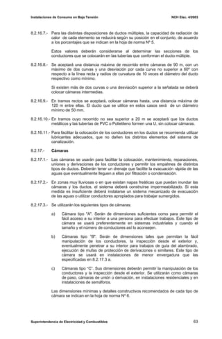 Instalaciones de Consumo en Baja Tensión NCH Elec. 4/2003
8.2.16.7.- Para las distintas disposiciones de ductos múltiples, la capacidad de radiación de
calor de cada elemento se reducirá según su posición en el conjunto, de acuerdo
a los porcentajes que se indican en la hoja de norma Nº 5.
Estos valores deberán considerarse al determinar las secciones de los
conductores que se colocarán en las tuberías que conforman el ducto múltiple.
8.2.16.8.- Se aceptará una distancia máxima de recorrido entre cámaras de 90 m, con un
máximo de dos curvas y una desviación por cada curva no superior a 60º con
respecto a la línea recta y radios de curvatura de 10 veces el diámetro del ducto
respectivo como mínimo.
Si existen más de dos curvas o una desviación superior a la señalada se deberá
colocar cámaras intermedias.
8.2.16.9.- En tramos rectos se aceptará, colocar cámaras hasta, una distancia máxima de
120 m entre ellas. El ducto que se utilice en estos casos será de un diámetro
mínimo de 50 mm.
8.2.16.10.- En tramos cuyo recorrido no sea superior a 20 m se aceptará que los ductos
metálicos y las tuberías de PVC o Polietileno formen una U, sin colocar cámaras.
8.2.16.11.- Para facilitar la colocación de los conductores en los ductos se recomienda utilizar
lubricantes adecuados, que no dañen los distintos elementos del sistema de
canalización.
8.2.17.- Cámaras
8.2.17.1.- Las cámaras se usarán para facilitar la colocación, mantenimiento, reparaciones,
uniones y derivaciones de los conductores y permitir los empalmes de distintos
tipos de ductos. Deberán tener un drenaje que facilite la evacuación rápida de las
aguas que eventualmente lleguen a ellas por filtración o condensación.
8.2.17.2.- En zonas muy lluviosas o en que existan napas freáticas que puedan inundar las
cámaras y los ductos, el sistema deberá construirse impermeabilizado. Si esta
medida es insuficiente deberá instalarse un sistema mecanizado de evacuación
de las aguas o utilizar conductores apropiados para trabajar sumergidos.
8.2.17.3.- Se utilizarán los siguientes tipos de cámaras:
a) Cámara tipo "A". Serán de dimensiones suficientes como para permitir el
fácil acceso a su interior a una persona para efectuar trabajos. Este tipo de
cámara se usará preferentemente en sistemas industriales y cuando el
tamaño y el número de conductores así lo aconsejen.
b) Cámaras tipo “B". Serán de dimensiones tales que permitan la fácil
manipulación de los conductores, la inspección desde el exterior y,
eventualmente penetrar a su interior para trabajos de guía del alambrado,
ejecución de mufas de protección de derivaciones o similares. Este tipo de
cámara se usará en instalaciones de menor envergadura que las
especificadas en 8.2.17.3 a.
c) Cámaras tipo “C”. Sus dimensiones deberán permitir la manipulación de los
conductores y la inspección desde el exterior. Se utilizarán como cámaras
de paso, cámaras de unión o derivación, en instalaciones residenciales y en
instalaciones de semáforos.
Las dimensiones mínimas y detalles constructivos recomendados de cada tipo de
cámara se indican en la hoja de norma Nº 6.
Superintendencia de Electricidad y Combustibles 63
 