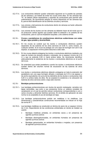 Instalaciones de Consumo en Baja Tensión NCH Elec. 4/2003
8.2.17.4.- Los conductores deberán quedar ordenados siguiendo en lo posible las paredes
de las cámaras y se tratará de evitar los cruces entre ellos. En las cámaras tipo
"A", se deberá utilizar separadores y soportes de conductores para permitir este
ordenamiento. Se recomienda adoptar la misma disposición en las cámaras tipo
B, para la fácil identificación de los distintos circuitos y servicios.
8.2.17.5.- Las uniones y derivaciones de conductores dentro de cámaras se harán utilizando
métodos aprobados.
8.2.17.6.- Las uniones de los ductos con las cámaras se deberán hacer de tal modo que no
se produzcan cantos agudos que puedan dañar la aislación o la cubierta de los
conductores, para lo cual se emplearán boquillas u otro sistema similar.
8.2.18.- Cruces y paralelismos de canalizaciones eléctricas subterráneas con redes
de gas, agua potable y alcantarillado
8.2.18.1.- En los cruces se cuidará que los ductos o conductores eléctricos queden
separados de las tuberías de los otros servicios en 0,50 m, como mínimo, en
cualquier sentido. Si el cruce se protege con una capa de hormigón de 0,20 m de
espesor, la separación mínima podrá reducirse a este valor.
8.2.18.2.- En los cruces deberá protegerse los ductos o conductores eléctricos mediante una
capa de mortero de cemento afinado y coloreado, de un espesor mínimo de 0,10
m y que se extienda 0,50 m hacia ambos lados. Se recomienda identificar
adecuadamente la existencia de los ductos o conductores eléctricos en el punto
del cruce.
8.2.18.3.- Se entenderá que existe paralelismo cuando los ductos o conductores eléctricos
queden dentro del volumen normal de excavación de las tuberías de otros
servicios.
8.2.18.4.- Los ductos o conductores eléctricos deberán protegerse en toda la extensión del
paralelismo con una capa hormigón afinado y coloreado de 0,10 m de espesor y
de ancho equivalente a la suma de los diámetros de los ductos o conductores más
0,20 m a ambos lados de ellos. No se aceptará la existencia o la colocación de
tuberías de otros servicios sobre o bajo este volumen.
8.2.19.- Bandejas portaconductores
8.2.19.1.- Las bandejas portaconductores son ductos de sección rectangular, cerrados con
tapas removibles, que junto a sus accesorios forma un sistema completo de
canalización en el cual se permite colocar conductores correspondientes a uno o
varios circuitos y alimentar distintos servicios. En el ámbito de aplicación de esta
norma no es aceptable el uso de bandejas sin tapa.
8.2.19.2.- Las bandejas portaconductores podrán ser metálicas o no metálicas. Las
dimensiones y características constructivas recomendadas se indican en la hoja
de norma Nº 7.
8.2.19.3.- Las bandejas metálicas se construirán en lámina de acero de un espesor mínimo
de 2 mm. Dependiendo de las condiciones ambientales en donde se instalen se
usarán:
• Bandejas metálicas pintadas, en ambientes secos y sin presencia de
agentes químicos activos
• Bandejas electrogalvanizadas, en ambientes húmedos sin presencia de
agentes químicos activos
• Bandejas galvanizadas, en ambientes húmedos o mojados, con presencia
de agentes químicos activos
Superintendencia de Electricidad y Combustibles 64
 
