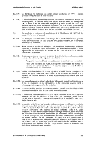 Instalaciones de Consumo en Baja Tensión NCH Elec. 4/2003
8.2.19.4.- Las bandejas no metálicas se podrán utilizar construidas en PVC o resinas
epóxicas sobre una base de fibra de vidrio.
8.2.19.5.- El material empleado en la construcción de las bandejas no metálicas deberá ser
autoextinguente, en caso de combustión deberá arder sin llama, no emitir gases
tóxicos, estar libres de materiales halógenos y emitir humos de muy baja
opacidad; deberá además ser adecuado para soportar la acción de la humedad y
agentes químicos, resistente a las compresiones y deformaciones por efecto del
calor, en condiciones similares a las que encontrará en su manipulación y uso.
NA.- Esta condición es equivalente al cumplimiento de la Clasificación M1, VOF4, de las
normas NF F16 101 y NF F16 102.
8.2.19.6.- Las bandejas portaconductores, sin distingo de su calidad constructiva, pueden
usarse en instalaciones a la vista u ocultas en lugares accesibles, en el interior de
edificios o a la intemperie.
8.2.19.7.- No se permite el empleo de bandejas portaconductores en lugares en donde se
manipulen o almacenen gases inflamables y en donde existan polvos o fibras
combustibles en suspensión, en proporción tal como para producir mezclas
inflamables o explosivas.
8.2.19.8.- En canalizaciones a la intemperie o recintos de ambiente húmedo, los sistemas de
bandejas deberán cumplir las siguientes condiciones:
• Asegurar la impermeabilidad adecuada, según el recinto en que se instalen.
• Tener una pendiente de 0,25% hacia puntos intermedios de tramos del
sistema, en donde se harán perforaciones pequeñas para facilitar el
escurrimiento de condensaciones.
8.2.19.9.- Pueden utilizarse además, en zonas expuestas a daños físicos, protegiendo el
sistema en forma adecuada contra éstos, y en ambientes corrosivos si son
bandejas de material adecuado y tienen el recubrimiento apropiado para este
ambiente.
8.2.19.10.- Los conductores que se utilicen deberán ser adecuados para el medio ambiente, y
el tipo de instalación de los conductores de los diferentes servicios será el
adecuado para la mayor tensión del conjunto.
8.2.19.11.- La sección mínima de estos conductores será de 1,5 mm2
. Se autorizará el uso de
secciones menores en caso de usar cables multiconductores.
8.2.19.12.- El sistema de bandejas portaconductores debe instalarse de tal modo que sea
accesible en todo su recorrido y que todos sus elementos estén unidos
mecánicamente entre si o a cualquier otro elemento de la instalación, tales como
ductos, tableros, etc.
8.2.19.13.- La sujeción o fijación de las bandejas portaconductores podrá hacerse mediante
tensores, escuadras, consolas o partes estructurales de la construcción. Estos
puntos de sujeción deberán estar a una distancia máxima de 1,50 m entre si,
pudiendo aumentarse esta distancia en casos calificados hasta 3 m. Estos
accesorios, en caso de utilizarse sistemas de bandejas metálicas, serán metálicos
con una protección adecuada al ambiente en que se instalen, de una calidad igual
a la de las bandejas; en caso de bandejas no metálicas, podrán usarse accesorios
del mismo material de las bandejas, en caso que sus dimensiones y
características aseguren una resistencia mecánica adecuada a las condiciones de
uso; si esta condición no se logra, podrán utilizarse accesorios metálicos con un
recubrimiento que asegure que su comportamiento frente al ambiente sea
equivalente al del sistema de bandejas.
Superintendencia de Electricidad y Combustibles 65
 