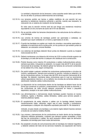 Instalaciones de Consumo en Baja Tensión NCH Elec. 4/2003
La cantidad y disposición de los tensores u otros soportes serán tales que el retiro
de uno de ellos no produzca deformaciones de la bandeja.
8.2.19.14.- Los tensores podrán ser barras o cables metálicos de una sección tal que
garantice la resistencia mecánica suficiente y permita, cuando sea necesario, la
colocación de un sistema de nivelación de las bandejas.
En todo caso la sección mínima será tal que tenga una resistencia mecánica
equivalente a la de una barra de acero de 6 mm de diámetro.
8.2.19.15.- No se permite soldar los tensores directamente a las estructuras de los edificios o
a las bandejas.
8.2.19.16.- Las uniones de tramos de bandejas podrán ser apernadas o soldadas; se
aceptará que vayan soldadas en un tramo y apernadas en el otro.
8.2.19.17.- Cuando las bandejas se sujetan por medio de consolas o escuadras apernadas o
soldadas a la estructura de la construcción, en los puntos en que existan juntas de
dilatación, se colocarán uniones flexibles.
8.2.19.18.- Los sistemas de bandejas deberán llevar juntas de dilatación cuando su longitud
recta exceda los 50 m.
8.2.19.19.- Deberá mantenerse una distancia útil mínima de 0,30 m entre el borde superior de
la bandeja y el cielo del recinto o cualquier otro obstáculo de la construcción.
8.2.19.20.- Podrán llevarse como máximo 30 conductores o cables multiconductores activos,
siempre que éstos, incluyendo su aislación, no ocupen más del 20 % de la sección
transversal de la bandeja. Se deberá aplicar los factores de corrección contenidos
en las tablas 8.9 y 8.9a, según corresponda.
8.2.19.21.- Se podrá instalar cualquier cantidad de conductores pertenecientes a circuitos de
control y señalización, siempre que sumando su sección, incluida su aislación y la
de los conductores activos, no ocupe más del 20% de la sección transversal de la
bandeja. No deberán mezclarse estos conductores para lo cual se recomienda
utilizar separadores internos o, en su defecto, los circuitos de corrientes débiles se
alambrarán mediante cables multiconductores.
8.2.19.22.- La disposición de los conductores dentro de las bandejas se deberá hacer de tal
forma que conserven su posición y ordenamiento a lo largo de todo su recorrido, y
los conductores de cada circuito deberán amarrarse en haces o paquetes
separados, excepto si se usan cables multiconductores.
8.2.19.23.- Las alimentaciones o derivaciones desde bandejas pueden hacerse en ductos
metálicos, rígidos o flexibles, cables blindados, cables para servicio pesado o
tuberías plásticas rígidas.
8.2.19.24.- El acoplamiento de estas tuberías o cables con la bandeja deberá hacerse
mecánicamente rígido, utilizando, según sea el caso, boquilla y contratuerca,
prensaestopas o cualquier otro dispositivo aprobado para este fin. No obstante lo
indicado, el paso desde una bandeja a una tubería rígida deberá hacerse siempre
a través de una tubería metálica flexible.
8.2.19.25.- Las uniones y derivaciones de los conductores se harán dentro de las bandejas,
utilizando métodos aprobados, cuidando que siempre queden accesibles y fuera
del haz de conductores o cables. No será necesario utilizar cajas de derivación
adosadas a la bandeja para hacer estas derivaciones.
8.2.19.26.- Se aceptarán circuitos de comunicaciones sólo en bandejas de material magnético
y deberán aislarse del resto de los servicios mediante una separación del mismo
Superintendencia de Electricidad y Combustibles 66
 