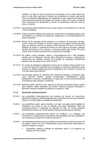 Instalaciones de Consumo en Baja Tensión NCH Elec. 4/2003
material a lo largo de todo el recorrido de la bandeja y de la misma altura que
ésta. En este caso, para fijar el número de conductores se tratará cada sector
como una bandeja independiente. Se exceptúan de esta exigencia los cables de
comunicaciones provistos de blindaje con puesta a tierra, en tal caso se tratarán
como conductores de señalización y control. La identificación debe ser clara en
todo su recorrido.
8.2.19.27.- Las bandejas podrán atravesar muros, losas o partes no accesibles de no más de
1,00 m de espesor.
8.2.19.28.- Todas las partes metálicas del sistema de canalización en bandejas deberán estar
conectadas a un conductor de protección, asegurando la continuidad eléctrica en
toda su extensión.
8.2.19.29.- Dentro de las bandejas podrá colocarse un conductor de protección desnudo,
común a todos los servicios y circuitos, excepto los que operen a tensiones extra
bajas, de acuerdo a 9.2.6.2; su sección mínima será de 8,37 mm2
y se unirá a la
bandeja con pernos o prensas de bronce en cada tramo de bandeja, pudiendo
hacerse derivaciones a los circuitos o consumos desde estos puntos. No podrá
usarse como conductor de protección el cuerpo de las bandejas.
8.2.19.30.- Se podrán montar paralelas, vertical u horizontalmente dos o más bandejas,
siempre que la disposición permita retirar fácilmente las tapas y manipular los
conductores con facilidad. Cuando las bandejas se dispongan verticalmente
deberán estar separadas como mínimo 0,30 m.
8.2.19.31.- En cruces de bandejas la separación mínima útil en sentido vertical será de 0,15
m. En caso de que la trayectoria de las bandejas no permita la separación antes
indicada, se deberá emplear piezas de acoplamiento que permitan el cambio de
nivel para lograr esta distancia.
8.2.19.32.- Las bandejas pueden ser utilizadas como soporte de aparatos y accesorios, tales
como enchufes hembra, equipos fluorescentes, portalámparas, placas
portafusibles y similares, cumpliéndose en cada caso con las normas pertinentes
al montaje de tales aparatos y accesorios.
8.2.19.33.- Además, podrán utilizarse como soporte de sistemas mecánicos livianos usados
para sostener cables instalados con tensión mecánica reducida destinados a
alimentar máquinas portátiles de potencia no superior a 1 KW.
8.2.20.- Escalerillas portaconductores
8.2.20.1.- Las escalerillas portaconductores son sistemas de soporte de conductores
eléctricos formado por perfiles longitudinales y travesaños que con sus accesorios
forman una unidad rígida y completa de canalización.
8.2.20.2.- Las escalerillas pueden usarse abiertas o con tapa. Las tapas serán exigibles en
ambientes muy sucios en que el material que pueda depositarse sobre los
conductores limite su capacidad de radiación de calor, en tramos verticales
accesibles fácilmente y en donde queden al alcance de personal no calificado.
8.2.20.3.- Las escalerillas portaconductores podrán ser metálicas o no metálicas. Las
dimensiones y características constructivas recomendadas para las escalerillas y
sus accesorios se indican en la hoja de norma Nº 8.
8.2.20.4.- Las escalerillas portaconductores metálicas se construirán en lámina de acero de
un espesor mínimo de 2 mm. Dependiendo de las condiciones ambientales en
donde se instalen se usarán:
• Escalerillas metálicas pintadas en ambientes secos y sin presencia de
agentes químicos activos
Superintendencia de Electricidad y Combustibles 67
 