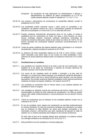 Instalaciones de Consumo en Baja Tensión NCH Elec. 4/2003
Excepción: Se exceptúan de esta disposición los alimentadores a oficinas o
departamentos en edificios de altura considerados en 5.1.14 los
cuales siempre deberán cumplir lo indicado en 7.1.1.4.a 7.1.1.6.
8.2.20.15.- Las uniones y derivaciones de conductores en escalerillas deberán cumplir lo
establecido en 8.2.19.25.
8.2.20.16.- Las escalerillas podrán atravesar muros u otras zonas no accesibles y sin
ventilación, de espesor máximo de 1,00 m, colocándose cubiertas de protección
total que se prolonguen un mínimo de 0,10 m a cada lado del muro.
8.2.20.17.- Pueden instalarse verticalmente atravesando pisos en los cuales no exista la
posibilidad que los conductores se mojen con agua u otros líquidos; en estos
tramos verticales deberán colocarse cubiertas protectoras removibles de
resistencia mecánica adecuada, desde el piso hasta una altura de 1,80 m. En los
tramos verticales los conductores deberán amarrarse convenientemente a los
travesaños.
8.2.20.18.- Todas las partes metálicas del sistema deberán estar conectadas a un conductor
de protección y deberá cumplirse lo prescrito en 8.2.19.29.
8.2.20.19.- La distancia útil entre escalerillas deberá ser de 0,30 m como mínimo, cuando
estén colocadas unas sobre otras, en los cruces con otras escalerillas u otros
sistemas de ductos eléctricos deberá existir una distancia mínima de 0,15 m entre
ellos.
8.2.21.- Canalizaciones en canaletas.
8.2.21.1.- Las canaletas son vaciados hechos en el suelo o piso de una construcción, cuya
finalidad es la de alojar los conductores o tuberías de circuitos eléctricos de
distintos servicios o de circuitos de control.
8.2.21.2.- Los muros de las canaletas serán de ladrillo u hormigón y el piso será de
hormigón; su construcción deberá asegurar una resistencia mecánica adecuada y
su acabado interior será de un estuco afinado de grano perdido o de una textura
equivalente. Sus bordes superiores deberán protegerse contra desmoronamientos
mediante el empleo de ángulos metálicos. Ver hoja de norma Nº 9.
8.2.21.3.- Las canaletas se construirán sólo en tramos rectos y sus costados deberán ser
paralelos en toda su longitud.
8.2.21.4.- Las canaletas se utilizarán cuando las condiciones del terreno hagan difícil o no
recomendable el empleo de otros sistemas de canalización y en ellas se podrán
colocar sólo cables multiconductores o monoconductores de una sección mínima
de 10 mm2
.
8.2.21.5.- Todos los conductores que se coloquen en las canaletas deberán cumplir con lo
indicado en 8.2.19.10.
8.2.21.6.- El uso de canaletas como sistema de canalización se permitirá preferentemente
en recintos techados. En caso de construirse canaletas a la intemperie, los cables
que se coloquen en ellas deberán ser aptos para trabajar sumergidos y las
eventuales uniones o derivaciones que sean necesarias de ejecutar en ellas se
aislarán con un sistema aprobado para trabajar en las mismas condiciones.
En todo caso el piso de la canaleta deberá tener pendiente y el sistema contará
con drenajes similares a los indicados en 8.2.16.3 y 8.2.17.1.
8.2.21.7.- Esta prohibido el uso de canaletas en recintos peligrosos.
Superintendencia de Electricidad y Combustibles 69
 