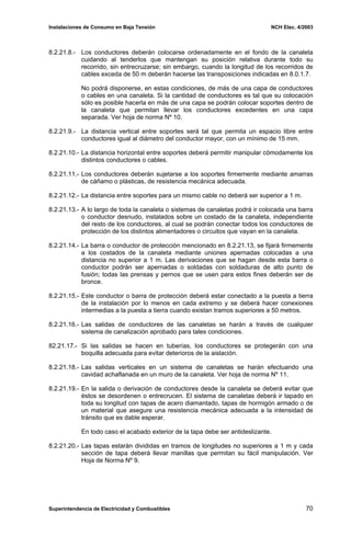 Instalaciones de Consumo en Baja Tensión NCH Elec. 4/2003
8.2.21.8.- Los conductores deberán colocarse ordenadamente en el fondo de la canaleta
cuidando al tenderlos que mantengan su posición relativa durante todo su
recorrido, sin entrecruzarse; sin embargo, cuando la longitud de los recorridos de
cables exceda de 50 m deberán hacerse las transposiciones indicadas en 8.0.1.7.
No podrá disponerse, en estas condiciones, de más de una capa de conductores
o cables en una canaleta. Si la cantidad de conductores es tal que su colocación
sólo es posible hacerla en más de una capa se podrán colocar soportes dentro de
la canaleta que permitan llevar los conductores excedentes en una capa
separada. Ver hoja de norma Nº 10.
8.2.21.9.- La distancia vertical entre soportes será tal que permita un espacio libre entre
conductores igual al diámetro del conductor mayor, con un mínimo de 15 mm.
8.2.21.10.- La distancia horizontal entre soportes deberá permitir manipular cómodamente los
distintos conductores o cables.
8.2.21.11.- Los conductores deberán sujetarse a los soportes firmemente mediante amarras
de cáñamo o plásticas, de resistencia mecánica adecuada.
8.2.21.12.- La distancia entre soportes para un mismo cable no deberá ser superior a 1 m.
8.2.21.13.- A lo largo de toda la canaleta o sistemas de canaletas podrá ir colocada una barra
o conductor desnudo, instalados sobre un costado de la canaleta, independiente
del resto de los conductores, al cual se podrán conectar todos los conductores de
protección de los distintos alimentadores o circuitos que vayan en la canaleta.
8.2.21.14.- La barra o conductor de protección mencionado en 8.2.21.13, se fijará firmemente
a los costados de la canaleta mediante uniones apernadas colocadas a una
distancia no superior a 1 m. Las derivaciones que se hagan desde esta barra o
conductor podrán ser apernadas o soldadas con soldaduras de alto punto de
fusión; todas las prensas y pernos que se usen para estos fines deberán ser de
bronce.
8.2.21.15.- Este conductor o barra de protección deberá estar conectado a la puesta a tierra
de la instalación por lo menos en cada extremo y se deberá hacer conexiones
intermedias a la puesta a tierra cuando existan tramos superiores a 50 metros.
8.2.21.16.- Las salidas de conductores de las canaletas se harán a través de cualquier
sistema de canalización aprobado para tales condiciones.
82.21.17.- Si las salidas se hacen en tuberías, los conductores se protegerán con una
boquilla adecuada para evitar deterioros de la aislación.
8.2.21.18.- Las salidas verticales en un sistema de canaletas se harán efectuando una
cavidad achaflanada en un muro de la canaleta. Ver hoja de norma Nº 11.
8.2.21.19.- En la salida o derivación de conductores desde la canaleta se deberá evitar que
éstos se desordenen o entrecrucen. El sistema de canaletas deberá ir tapado en
toda su longitud con tapas de acero diamantado, tapas de hormigón armado o de
un material que asegure una resistencia mecánica adecuada a la intensidad de
tránsito que es dable esperar.
En todo caso el acabado exterior de la tapa debe ser antideslizante.
8.2.21.20.- Las tapas estarán divididas en tramos de longitudes no superiores a 1 m y cada
sección de tapa deberá llevar manillas que permitan su fácil manipulación. Ver
Hoja de Norma Nº 9.
Superintendencia de Electricidad y Combustibles 70
 