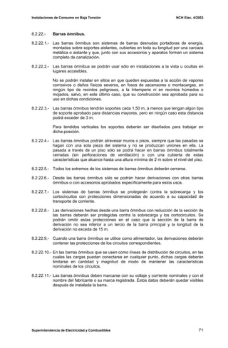 Instalaciones de Consumo en Baja Tensión NCH Elec. 4/2003
8.2.22.- Barras ómnibus.
8.2.22.1.- Las barras ómnibus son sistemas de barras desnudas portadoras de energía,
montadas sobre soportes aislantes, cubiertas en toda su longitud por una carcaza
metálica o aislante y que, junto con sus accesorios y aparatos forman un sistema
completo de canalización.
8.2.22.2.- Las barras ómnibus se podrán usar sólo en instalaciones a la vista u ocultas en
lugares accesibles.
No se podrán instalar en sitios en que queden expuestas a la acción de vapores
corrosivos o daños físicos severos, en fosos de ascensores o montacargas, en
ningún tipo de recintos peligrosos, a la Intemperie ni en recintos húmedos o
mojados, salvo, en este último caso, que su construcción sea aprobada para su
uso en dichas condiciones.
8.2.22.3.- Las barras ómnibus tendrán soportes cada 1,50 m, a menos que tengan algún tipo
de soporte aprobado para distancias mayores, pero en ningún caso esta distancia
podrá exceder de 3 m.
Para tendidos verticales los soportes deberán ser diseñados para trabajar en
dicha posición.
8.2.22.4.- Las barras ómnibus podrán atravesar muros o pisos, siempre que las pasadas se
hagan con una sola pieza del sistema y no se produzcan uniones en ella. La
pasada a través de un piso sólo se podrá hacer en barras ómnibus totalmente
cerradas (sin perforaciones de ventilación) o con una cubierta de estas
características que alcance hasta una altura mínima de 2 m sobre el nivel del piso.
8.2.22.5.- Todos los extremos de los sistemas de barras ómnibus deberán cerrarse.
8.2.22.6.- Desde las barras ómnibus sólo se podrán hacer derivaciones con otras barras
ómnibus o con accesorios aprobados específicamente para estos usos.
8.2.22.7.- Los sistemas de barras ómnibus se protegerán contra la sobrecarga y los
cortocircuitos con protecciones dimensionadas de acuerdo a su capacidad de
transporte de corriente.
8.2.22.8.- Las derivaciones hechas desde una barra ómnibus con reducción de la sección de
las barras deberán ser protegidas contra la sobrecarga y los cortocircuitos. Se
podrán omitir estas protecciones en el caso que la sección de la barra de
derivación no sea inferior a un tercio de la barra principal y la longitud de la
derivación no exceda de 15 m.
8.2.22.9.- Cuando una barra ómnibus se utilice como alimentador, las derivaciones deberán
contener las protecciones de los circuitos correspondientes.
8.2.22.10.- En las barras ómnibus que se usen como líneas de distribución de circuitos, en las
cuales las cargas puedan conectarse en cualquier punto, dichas cargas deberán
limitarse en cantidad y magnitud de modo de mantener las características
nominales de los circuitos.
8.2.22.11.- Las barras ómnibus deben marcarse con su voltaje y corriente nominales y con el
nombre del fabricante o su marca registrada. Estos datos deberán quedar visibles
después de instalada la barra.
Superintendencia de Electricidad y Combustibles 71
 