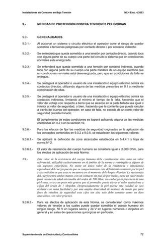 Instalaciones de Consumo en Baja Tensión NCH Elec. 4/2003
9.- MEDIDAS DE PROTECCION CONTRA TENSIONES PELIGROSAS
9.0.- GENERALIDADES.
9.0.1.- Al accionar un sistema o circuito eléctrico el operador corre el riesgo de quedar
sometido a tensiones peligrosas por contacto directo o por contacto indirecto.
9.0.2.- Se entenderá que queda sometido a una tensión por contacto directo, cuando toca
con alguna parte de su cuerpo una parte del circuito o sistema que en condiciones
normales esta energizada.
9.0.3.- Se entenderá que queda sometido a una tensión por contacto indirecto, cuando
toca con alguna parte de su cuerpo una parte metálica de un equipo eléctrico que
en condiciones normales está desenergizada, pero que en condiciones de falla se
energiza.
9.0.4.- Se protegerá al operador o usuario de una instalación o equipo eléctrico contra los
contactos directos, utilizando alguna de las medidas prescritas en 9.1 o mediante
combinación de ellas.
9.0.5.- Se protegerá al operador o usuario de una instalación o equipo eléctrico contra los
contactos indirectos, limitando al mínimo el tiempo de la falla, haciendo que el
valor del voltaje con respecto a tierra que se alcance en la parte fallada sea igual o
inferior al valor de seguridad, o bien, haciendo que la corriente que pueda circular
a través del cuerpo del operador, en caso de falla, no exceda de un cierto valor de
seguridad predeterminado.
El cumplimiento de estas condiciones se logrará aplicando alguna de las medidas
contenidas en 9.2 o en la sección 10.
9.0.6.- Para los efectos de fijar las medidas de seguridad originadas en la aplicación de
los conceptos contenidos en 9.0.2 a 9.0.5, se establecen los siguientes valores:
9.0.6.1.- Se aplicará la definición de zona alcanzable establecida en 5.4.4.1 y hoja de
norma Nº 2.
9.0.6.2.- El valor de resistencia del cuerpo humano se considera igual a 2.000 Ohm, para
los efectos de aplicación de esta Norma.
NA.- Este valor de la resistencia del cuerpo humano debe considerarse sólo como un valor
referencial, utilizable exclusivamente en el ámbito de la norma y restringido a alguno de
sus aspectos específicos. No existe un único valor de la resistencia o impedancia
equivalente del cuerpo puesto que su comportamiento está definido básicamente por la piel
y la condición en que esta se encuentra en el momento del choque eléctrico. La resistencia
del cuerpo entre ambas manos, con un contacto sin piel de por medio, tiene un valor medio
para varones de edad intermedia del orden de 500 Ohm; sin embargo la presencia de una
piel sana, seca y un poco más gruesa que el promedio, puede elevar el valor equivalente a
cifras del orden de 1 Megohm. Desgraciadamente la piel pierde esta calidad de casi
aislante con suma facilidad y por una amplia diversidad de motivos, de modo que para
fines de estudios de seguridad esta cifra tan alta solo debe tomarse como un dato
anecdótico, sin valor práctico.
9.0.6.3.- Para los efectos de aplicación de esta Norma, se considerarán como máximos
valores de tensión a los cuales puede quedar sometido el cuerpo humano sin
ningún riesgo, 50 V en lugares secos y 24 V en lugares húmedos o mojados en
general y en salas de operaciones quirúrgicas en particular.
Superintendencia de Electricidad y Combustibles 72
 