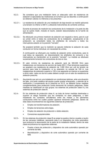 Instalaciones de Consumo en Baja Tensión NCH Elec. 4/2003
9.2.2.- Se considera que una instalación tiene un adecuado valor de resistencia de
aislación si ejecutadas las mediciones en la forma que se describe a continuación
se obtienen valores no inferiores a los prescritos:
9.2.2.1.- La resistencia de aislación de una instalación de baja tensión se medirá aplicando
una tensión no inferior a 500 V y utilizando instrumentos de corriente continua.
Durante el proceso de medición los conductores de la instalación o la parte de ella
que se quiere medir, incluido el neutro, estarán desconectados de la fuente de
alimentación.
9.2.2.2.- Se efectuará una primera medición de aislación con respecto a tierra, para lo cual
se unirán entre si todos los conductores de la instalación, exceptuando el de
protección; se conectarán todos los artefactos de consumo y todos los
interruptores estarán en la posición "cerrado".
Se aceptará también que la medición se ejecute midiendo la aislación de cada
conductor en forma individual, sin necesidad de unirlos.
A continuación se efectuará una medida de aislación entre conductores, para lo
cual éstos se separarán, se desconectarán los artefactos de consumo y los
interruptores se mantendrán en la posición "cerrado”'. La medida se efectuará
sucesivamente tomando los conductores de dos en dos.
9.2.2.3.- El valor mínimo de resistencia de aislación será de 300.000 Ohm para
instalaciones con tensiones de servicio de hasta 220 V. Para tensiones superiores
se aceptará una resistencia de aislación de 1.000 Ohm por volt de tensión de
servicio para toda la instalación, si su extensión no excede de 100 m. Las
instalaciones de extensión superior a 100 m se separarán en tramos no superiores
a dicho valor, cada uno de los cuales deberá cumplir con el valor de resistencia de
aislación prescrito.
9.2.3.- Asumiendo que aún en una instalación en condiciones óptimas, ante una situación
de falla, una parte metálica del equipo puede quedar energizada, y además de la
verificación y cumplimiento de lo prescrito en 9.2.2, se deberán tomar medidas
complementarias para protección contra tensiones de contacto peligrosas. Estas
medidas se clasificarán en dos grupos: los sistemas de protección clase A y los
sistemas de protección clase B.
9.2.4.- En los sistemas de protección clase A, se trata de tomar medidas destinadas a
suprimir el riesgo haciendo que los contactos no sean peligrosos, o bien
impidiendo los contactos simultáneos entre las masas y los elementos
conductores entre los cuales puedan aparecer tensiones peligrosas. Dentro de
esta clase encontraremos los siguientes sistemas de protección:
• Empleo de transformadores de aislación.
• Empleo de tensiones extra bajas.
• Empleo de aislación de protección o doble aislación.
• Conexiones equipotenciales.
9.2.5.- En los sistemas de protección clase B se exige la puesta a tierra o puesta a neutro
de las carcazas metálicas, asociando ésta a un dispositivo de corte automático
que produzca la desconexión de la parte de la instalación fallada; dentro de esta
clase encontramos los siguientes sistemas:
• Puesta a tierra de protección y dispositivo de corte automático operado por
corriente de falla.
• Neutralización y dispositivo de corte automático operado por corriente de
falla
Superintendencia de Electricidad y Combustibles 74
 