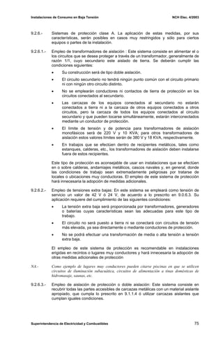 Instalaciones de Consumo en Baja Tensión NCH Elec. 4/2003
9.2.6.- Sistemas de protección clase A. La aplicación de estas medidas, por sus
características, serán posibles en casos muy restringidos y sólo para ciertos
equipos o partes de la instalación.
9.2.6.1.- Empleo de transformadores de aislación : Este sistema consiste en alimentar el o
los circuitos que se desea proteger a través de un transformador, generalmente de
razón 1/1, cuyo secundario este aislado de tierra. Se deberán cumplir las
condiciones siguientes:
• Su construcción será de tipo doble aislación.
• El circuito secundario no tendrá ningún punto común con el circuito primario
ni con ningún otro circuito distinto.
• No se emplearán conductores ni contactos de tierra de protección en los
circuitos conectados al secundario.
• Las carcazas de los equipos conectados al secundario no estarán
conectados a tierra ni a la carcaza de otros equipos conectados a otros
circuitos, pero la carcaza de todos los equipos conectados al circuito
secundario y que pueden tocarse simultáneamente, estarán interconectados
mediante un conductor de protección.
• El límite de tensión y de potencia para transformadores de aislación
monofásicos será de 220 V y 10 KVA; para otros transformadores de
aislación estos valores límites serán de 380 V y 18 KVA, respectivamente.
• En trabajos que se efectúen dentro de recipientes metálicos, tales como
estanques, calderas, etc., los transformadores de aislación deben instalarse
fuera de estos recipientes.
Este tipo de protección es aconsejable de usar en instalaciones que se efectúen
en o sobre calderas, andamiajes metálicos, cascos navales y, en general, donde
las condiciones de trabajo sean extremadamente peligrosas por tratarse de
locales o ubicaciones muy conductoras. El empleo de este sistema de protección
hará innecesaria la adopción de medidas adicionales.
9.2.6.2.- Empleo de tensiones extra bajas: En este sistema se empleará como tensión de
servicio un valor de 42 V ó 24 V, de acuerdo a lo prescrito en 9.0.6.3. Su
aplicación requiere del cumplimiento de las siguientes condiciones:
• La tensión extra baja será proporcionada por transformadores, generadores
o baterías cuyas características sean las adecuadas para este tipo de
trabajo.
• El circuito no será puesto a tierra ni se conectará con circuitos de tensión
más elevada, ya sea directamente o mediante conductores de protección.
• No se podrá efectuar una transformación de media o alta tensión a tensión
extra baja.
El empleo de este sistema de protección es recomendable en instalaciones
erigidas en recintos o lugares muy conductores y hará innecesaria la adopción de
otras medidas adicionales de protección
NA.- Como ejemplo de lugares muy conductores pueden citarse piscinas en que se utilicen
circuitos de iluminación subacuática, circuitos de alimentación a tinas domésticas de
hidromasaje, saunas, etc.
9.2.6.3.- Empleo de aislación de protección o doble aislación: Este sistema consiste en
recubrir todas las partes accesibles de carcazas metálicas con un material aislante
apropiado, que cumpla lo prescrito en 9.1.1.4 ó utilizar carcazas aislantes que
cumplan iguales condiciones.
Superintendencia de Electricidad y Combustibles 75
 